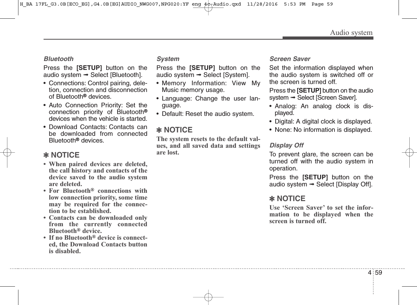 459Audio systemBluetoothPress the [SETUP] button on theaudio system ➟Select [Bluetooth].• Connections: Control pairing, dele-tion, connection and disconnectionof Bluetooth®devices.• Auto Connection Priority: Set theconnection priority of Bluetooth®devices when the vehicle is started.• Download Contacts: Contacts canbe downloaded from connectedBluetooth®devices.✽NOTICE• When paired devices are deleted,the call history and contacts of thedevice saved to the audio systemare deleted.• For Bluetooth®connections withlow connection priority, some timemay be required for the connec-tion to be established.• Contacts can be downloaded onlyfrom the currently connectedBluetooth®device.• If no Bluetooth®device is connect-ed, the Download Contacts buttonis disabled.SystemPress the [SETUP] button on theaudio system ➟Select [System].• Memory Information: View MyMusic memory usage.• Language: Change the user lan-guage.• Default: Reset the audio system.✽NOTICEThe system resets to the default val-ues, and all saved data and settingsare lost.Screen SaverSet the information displayed whenthe audio system is switched off orthe screen is turned off.Press the [SETUP] button on the audiosystem ➟Select [Screen Saver].• Analog: An analog clock is dis-played.• Digital: A digital clock is displayed.• None: No information is displayed.Display OffTo prevent glare, the screen can beturned off with the audio system inoperation.Press the [SETUP] button on theaudio system ➟Select [Display Off].✽NOTICEUse ‘Screen Saver’ to set the infor-mation to be displayed when thescreen is turned off.H_BA 17FL_G3.0B[ECO_EG],G4.0B[EG]AUDIO_NWG007,NPG020:YF eng 4c-Audio.qxd  11/28/2016  5:53 PM  Page 59