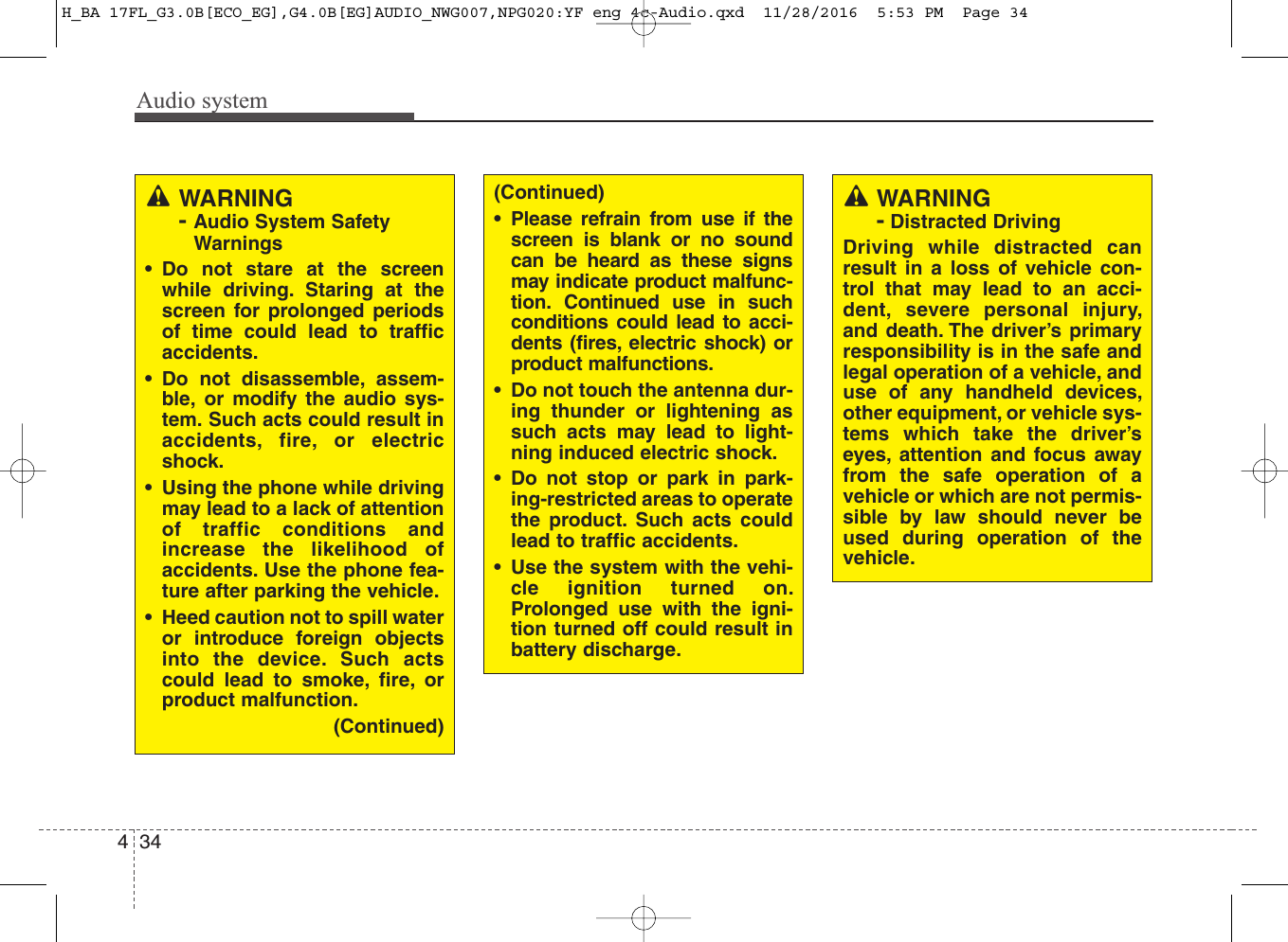 Audio system344WARNING- Audio System SafetyWarnings• Do not stare at the screenwhile driving. Staring at thescreen for prolonged periodsof time could lead to trafficaccidents.• Do not disassemble, assem-ble, or modify the audio sys-tem. Such acts could result inaccidents, fire, or electricshock.• Using the phone while drivingmay lead to a lack of attentionof traffic conditions andincrease the likelihood ofaccidents. Use the phone fea-ture after parking the vehicle.• Heed caution not to spill wateror introduce foreign objectsinto the device. Such actscould lead to smoke, fire, orproduct malfunction.(Continued)(Continued)• Please refrain from use if thescreen is blank or no soundcan be heard as these signsmay indicate product malfunc-tion. Continued use in suchconditions could lead to acci-dents (fires, electric shock) orproduct malfunctions.• Do not touch the antenna dur-ing thunder or lightening assuch acts may lead to light-ning induced electric shock.• Do not stop or park in park-ing-restricted areas to operatethe product. Such acts couldlead to traffic accidents.• Use the system with the vehi-cle ignition turned on.Prolonged use with the igni-tion turned off could result inbattery discharge.WARNING-Distracted DrivingDriving while distracted canresult in a loss of vehicle con-trol that may lead to an acci-dent, severe personal injury,and death. The driver’s primaryresponsibility is in the safe andlegal operation of a vehicle, anduse of any handheld devices,other equipment, or vehicle sys-tems which take the driver’seyes, attention and focus awayfrom the safe operation of avehicle or which are not permis-sible by law should never beused during operation of thevehicle.H_BA 17FL_G3.0B[ECO_EG],G4.0B[EG]AUDIO_NWG007,NPG020:YF eng 4c-Audio.qxd  11/28/2016  5:53 PM  Page 34