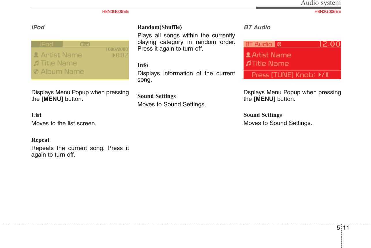 Audio system115iPodDisplays Menu Popup when pressingthe [MENU] button.ListMoves to the list screen.RepeatRepeats the current song. Press itagain to turn off.Random(Shuffle) Plays all songs within the currentlyplaying category in random order.Press it again to turn off.InfoDisplays information of the currentsong.Sound SettingsMoves to Sound Settings.BT AudioDsplays Menu Popup when pressingthe [MENU] button.Sound SettingsMoves to Sound Settings.H8N3G005EE H8N3G006EE
