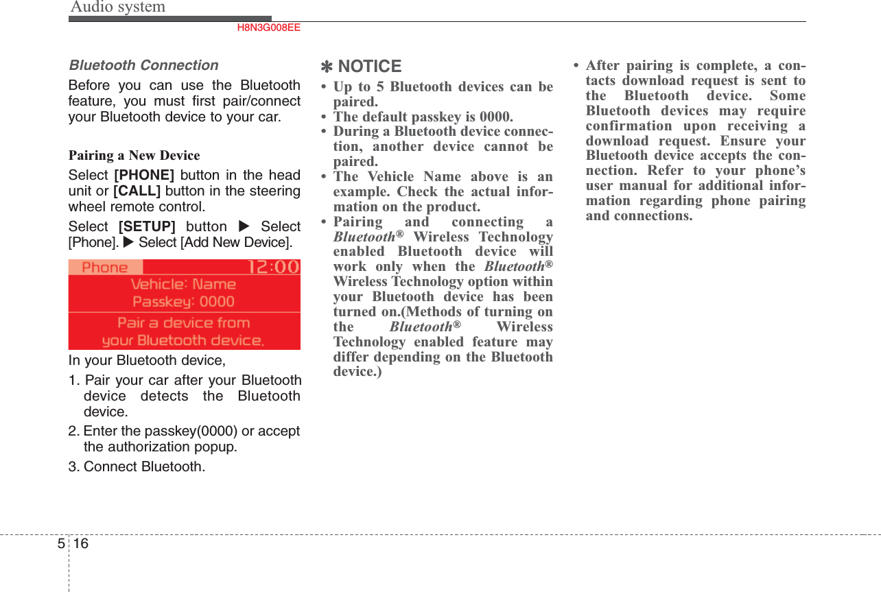 Audio system516Bluetooth Connection Before you can use the Bluetoothfeature, you must first pair/connectyour Bluetooth device to your car. Pairing a New DeviceSelect  [PHONE] button in the headunit or [CALL] button in the steeringwheel remote control.Select  [SETUP] button Select[Phone]. Select [Add New Device].In your Bluetooth device,1. Pair your car after your Bluetoothdevice detects the Bluetoothdevice. 2. Enter the passkey(0000) or acceptthe authorization popup.3. Connect Bluetooth.✽NOTICE• Up to 5 Bluetooth devices can bepaired.• The default passkey is 0000.• During a Bluetooth device connec-tion, another device cannot bepaired.• The Vehicle Name above is anexample. Check the actual infor-mation on the product.• Pairing and connecting aBluetooth®Wireless Technologyenabled Bluetooth device willwork only when the Bluetooth®Wireless Technology option withinyour Bluetooth device has beenturned on.(Methods of turning onthe  Bluetooth®WirelessTechnology enabled feature maydiffer depending on the Bluetoothdevice.)• After pairing is complete, a con-tacts download request is sent tothe Bluetooth device. SomeBluetooth devices may requireconfirmation upon receiving adownload request. Ensure yourBluetooth device accepts the con-nection. Refer to your phone’suser manual for additional infor-mation regarding phone pairingand connections.H8N3G008EE