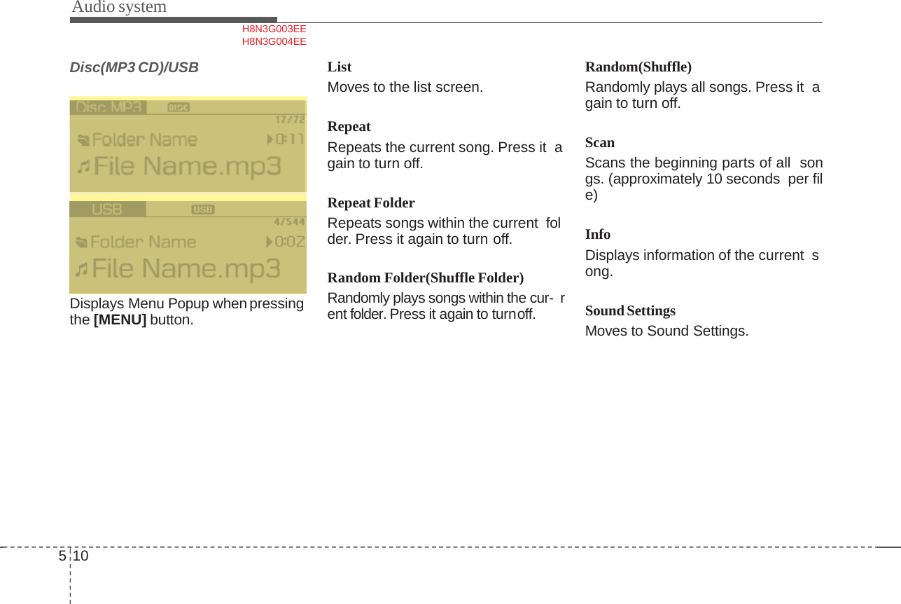 Audio system510Disc(MP3 CD)/USBDisplays Menu Popup when pressing  the [MENU] button.ListMoves to the list screen.RepeatRepeats the current song. Press it  again to turn off.Repeat FolderRepeats songs within the current  folder. Press it again to turn off.Random Folder(Shuffle Folder)Randomly plays songs within the cur- rent folder. Press it again to turnoff.Random(Shuffle)Randomly plays all songs. Press it  again to turn off.ScanScans the beginning parts of all songs. (approximately 10 seconds per file)InfoDisplays information of the current  song.SoundSettingsMoves to Sound Settings.H8N3G003EE  H8N3G004EE