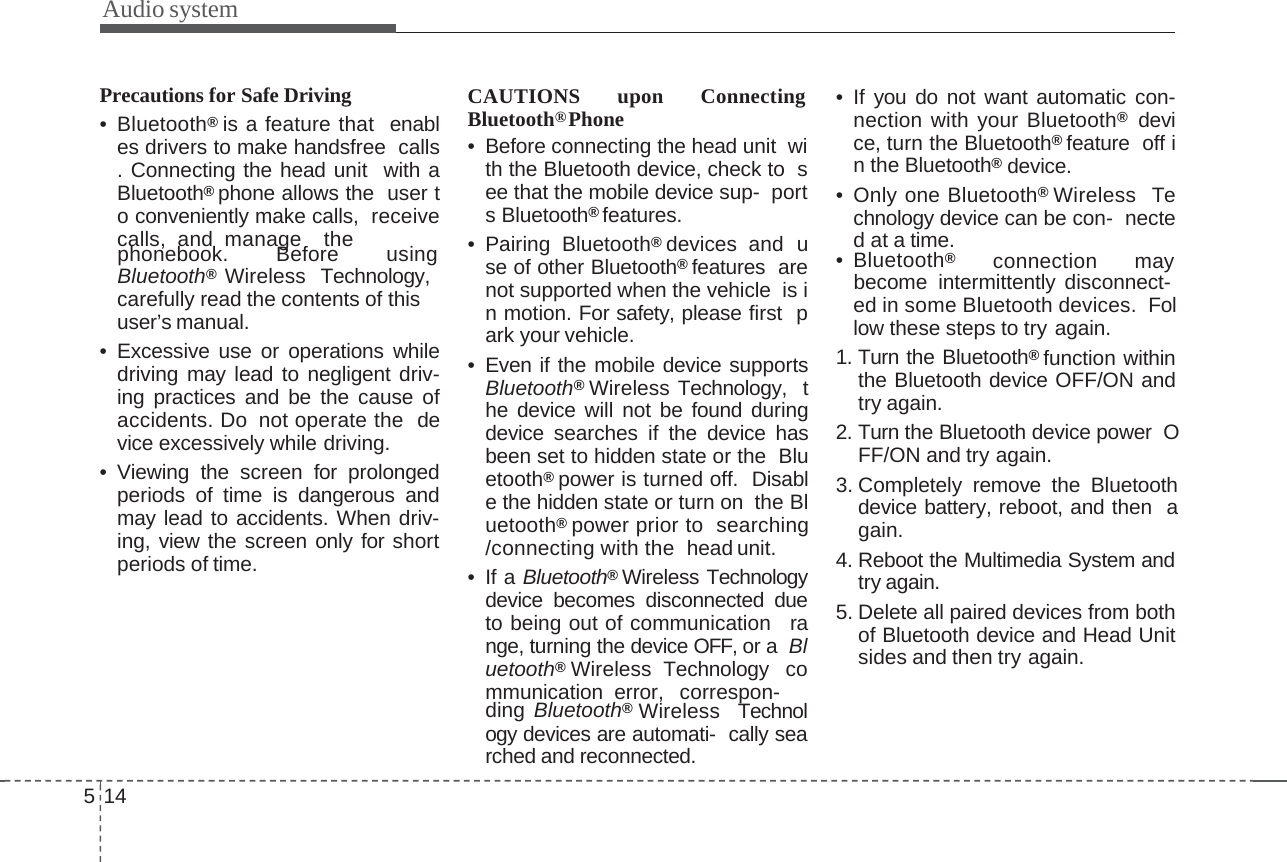 Audio systemPrecautions for Safe Driving•Bluetooth®is a feature that enables drivers to make handsfree calls. Connecting the head unit with aBluetooth®phone allows the user to conveniently make calls, receivecalls, and manage thephonebook. Before usingBluetooth®  Wireless Technology,carefully read the contents of this  user’s manual.• Excessive use or operations whiledriving may lead to negligent driv-ing practices and be the cause ofaccidents. Do not operate the device excessively while driving.• Viewing the screen for prolongedperiods of time is dangerous andmay lead to accidents. When driv-ing, view the screen only for shortperiods of time.CAUTIONS upon Connecting  Bluetooth®Phone• Before connecting the head unit with the Bluetooth device, check to see that the mobile device sup- ports Bluetooth®features.• Pairing Bluetooth®devices and use of other Bluetooth®features arenot supported when the vehicle is in motion. For safety, please first park your vehicle.• Even if the mobile device supportsBluetooth®Wireless Technology, the device will not be found duringdevice searches if the device hasbeen set to hidden state or the Bluetooth®power is turned off. Disable the hidden state or turn on the Bluetooth®power prior to searching/connecting with the head unit.•IfaBluetooth®Wireless Technologydevice becomes disconnected dueto being out of communication range, turning the device OFF, or a Bluetooth®Wireless Technology communication error, correspon-ding Bluetooth®Wireless Technology devices are automati- cally searched and reconnected.514• If you do not want automatic con-nection with your Bluetooth®device, turn the Bluetooth®feature off in the Bluetooth®device.• Only one Bluetooth®Wireless Technology device can be con- nectedatatime.• Bluetooth®connection maybecome  intermittently disconnect-ed in some Bluetooth devices.  Follow these steps to try again.1. Turn the Bluetooth®function withinthe Bluetooth device OFF/ON andtry again.2. Turn the Bluetooth device power OFF/ON and try again.3. Completely remove the Bluetoothdevice battery, reboot, and then again.4. Reboot the Multimedia System andtry again.5. Delete all paired devices from bothof Bluetooth device and Head Unitsides and then try again.