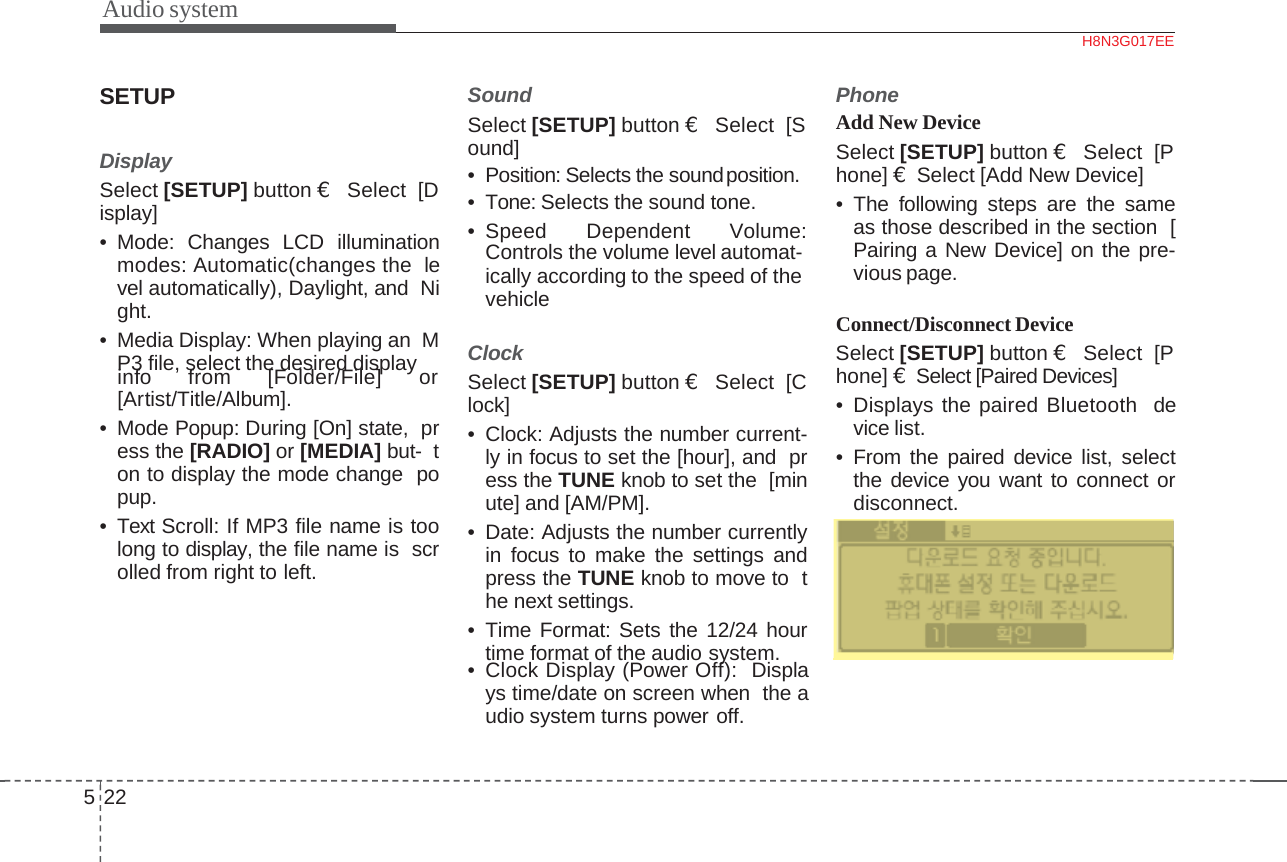 Audio systemSETUPDisplaySelect [SETUP] button €Select  [Display]• Mode: Changes LCD illuminationmodes: Automatic(changes the level automatically), Daylight, and Night.• Media Display: When playing an MP3 file, select the desired displayinfo from [Folder/File] or[Artist/Title/Album].• Mode Popup: During [On] state, press the [RADIO] or [MEDIA] but- ton to display the mode change popup.• Text Scroll: If MP3 file name is toolong to display, the file name is scrolled from right to left.SoundSelect [SETUP] button €Select  [Sound]• Position: Selects the soundposition.• Tone: Selects the sound tone.• Speed Dependent Volume:Controls the volume level automat-ically according to the speed of the  vehicleClockSelect [SETUP] button €Select  [Clock]• Clock: Adjusts the number current-ly in focus to set the [hour], and press the TUNE knob to set the [minute] and [AM/PM].• Date: Adjusts the number currentlyin focus to make the settings andpress the TUNE knob to move to the next settings.• Time Format: Sets the 12/24 hourtime format of the audio system.• Clock Display (Power Off): Displaystime/dateonscreenwhen theaudio system turns power off.522PhoneAdd New DeviceSelect [SETUP] button €Select  [Phone] €Select [Add New Device]• The following steps are the sameas those described in the section [Pairing a New Device] on the pre-vious page.Connect/Disconnect DeviceSelect [SETUP] button €Select  [Phone] €Select [Paired Devices]• Displays the paired Bluetooth device list.• From the paired device list, selectthe device you want to connect ordisconnect.H8N3G017EE