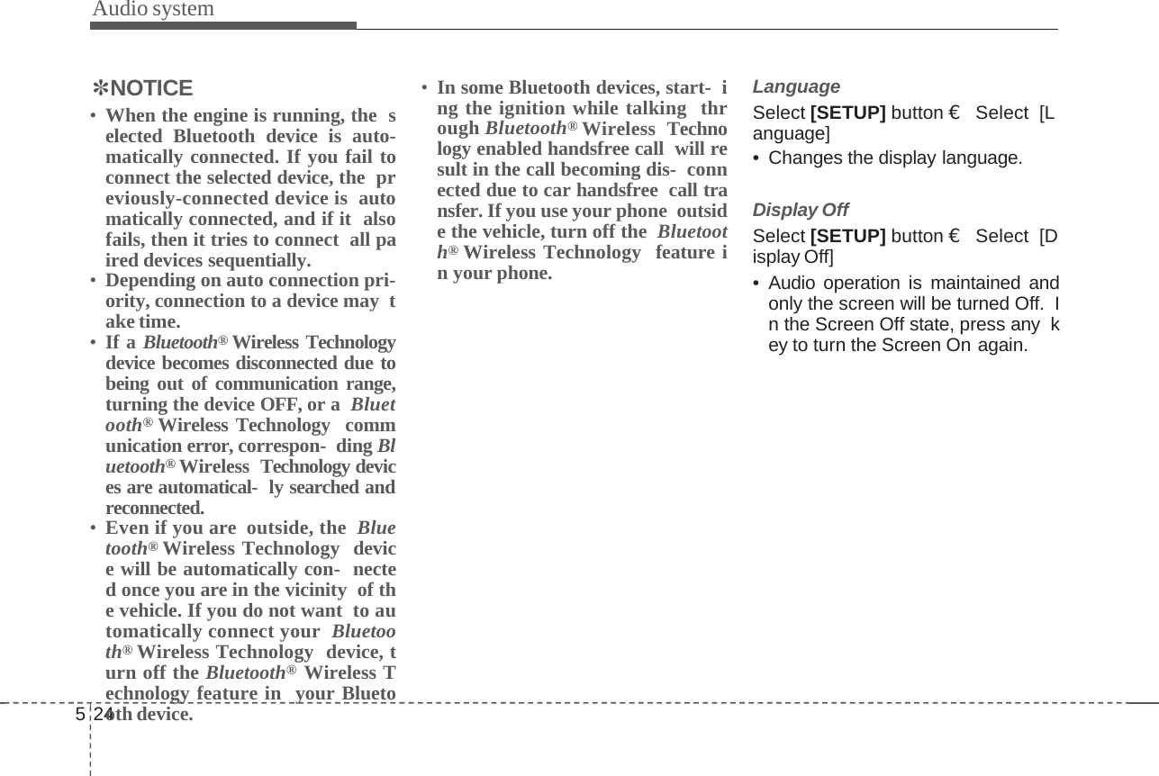 Audio system524✽NOTICE•When the engine is running, the selected Bluetooth device is auto-matically connected. If you fail toconnect the selected device, the previously-connected device is automatically connected, and if it alsofails, then it tries to connect all paired devices sequentially.•Depending on auto connection pri-ority, connection to a device may take time.•If a Bluetooth®Wireless Technologydevice becomes disconnected due tobeing out of communication range,turning the device OFF, or a Bluetooth®Wireless Technology communication error, correspon- ding Bluetooth®Wireless Technology devices are automatical- ly searched andreconnected.•Even if you are outside, the Bluetooth®Wireless Technology device will be automatically con- nected once you are in the vicinity of the vehicle. If you do not want to automatically connect your Bluetooth®Wireless Technology device, turn off the Bluetooth®Wireless Technology feature in your Bluetooth device.•In some Bluetooth devices, start- ing the ignition while talking through Bluetooth®Wireless Technology enabled handsfree call will result in the call becoming dis- connected due to car handsfree call transfer. If you use your phone outside the vehicle, turn off the Bluetooth®Wireless Technology feature in your phone.LanguageSelect [SETUP] button €Select  [Language]• Changes the display language.Display OffSelect [SETUP] button €Select  [Display Off]• Audio operation is maintained andonly the screen will be turned Off. In the Screen Off state, press any key to turn the Screen On again.