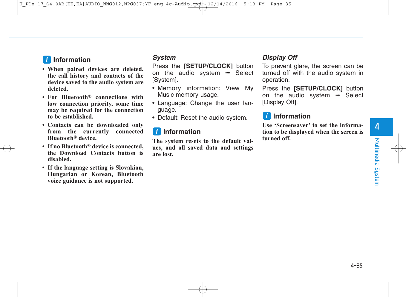 4-35Multimedia System4Information• When paired devices are deleted,the call history and contacts of thedevice saved to the audio system aredeleted.• For Bluetooth®connections withlow connection priority, some timemay be required for the connectionto be established.• Contacts can be downloaded onlyfrom the currently connectedBluetooth®device.• If no Bluetooth®device is connected,the Download Contacts button isdisabled.• If the language setting is Slovakian,Hungarian or Korean, Bluetoothvoice guidance is not supported.SystemPress the [SETUP/CLOCK] buttonon the audio system ➟Select[System].• Memory information: View MyMusic memory usage.• Language: Change the user lan-guage.• Default: Reset the audio system.InformationThe system resets to the default val-ues, and all saved data and settingsare lost.Display OffTo prevent glare, the screen can beturned off with the audio system inoperation.Press the [SETUP/CLOCK] buttonon the audio system ➟Select[Display Off].InformationUse ‘Screensaver’ to set the informa-tion to be displayed when the screen isturned off.iiiH_PDe 17_G4.0AB[EE,EA]AUDIO_NNG012,NPG037:YF eng 4c-Audio.qxd  12/14/2016  5:13 PM  Page 35