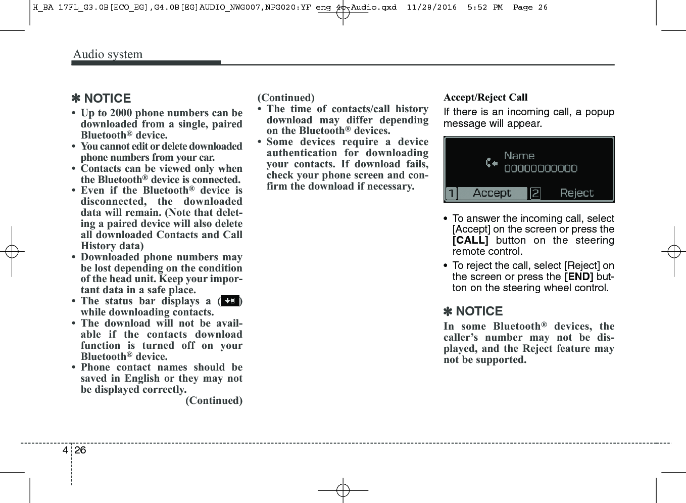 Audio system264✽NOTICE• Up to 2000 phone numbers can bedownloaded from a single, pairedBluetooth®device.• You cannot edit or delete downloadedphone numbers from your car.• Contacts can be viewed only whenthe Bluetooth®device is connected.• Even if the Bluetooth®device isdisconnected, the downloadeddata will remain. (Note that delet-ing a paired device will also deleteall downloaded Contacts and CallHistory data)• Downloaded phone numbers maybe lost depending on the conditionof the head unit. Keep your impor-tant data in a safe place.• The status bar displays a ( )while downloading contacts.• The download will not be avail-able if the contacts downloadfunction is turned off on yourBluetooth®device.• Phone contact names should besaved in English or they may notbe displayed correctly.(Continued)(Continued)• The time of contacts/call historydownload may differ dependingon the Bluetooth®devices.• Some devices require a deviceauthentication for downloadingyour contacts. If download fails,check your phone screen and con-firm the download if necessary.Accept/Reject CallIf there is an incoming call, a popupmessage will appear.• To answer the incoming call, select[Accept] on the screen or press the[CALL] button on the steeringremote control.• To reject the call, select [Reject] onthe screen or press the [END] but-ton on the steering wheel control.✽NOTICEIn some Bluetooth®devices, thecaller’s number may not be dis-played, and the Reject feature maynot be supported.H_BA 17FL_G3.0B[ECO_EG],G4.0B[EG]AUDIO_NWG007,NPG020:YF eng 4c-Audio.qxd  11/28/2016  5:52 PM  Page 26