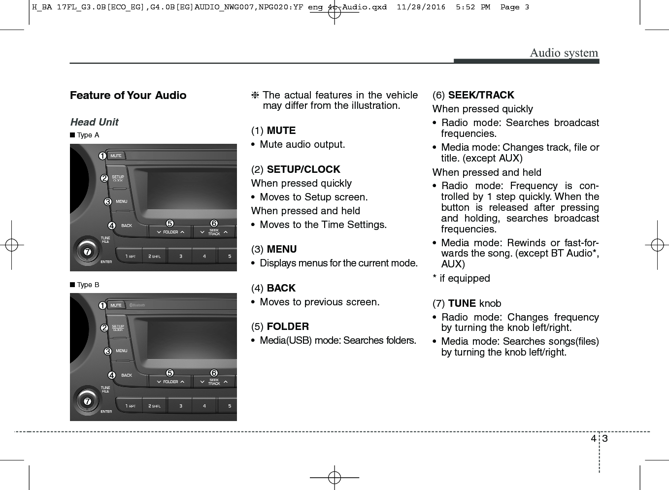 43Audio systemFeature of Your AudioHead Unit❈The actual features in the vehiclemay differ from the illustration.(1) MUTE• Mute audio output.(2) SETUP/CLOCKWhen pressed quickly• Moves to Setup screen.When pressed and held• Moves to the Time Settings.(3) MENU• Displays menus for the current mode.(4) BACK• Moves to previous screen.(5) FOLDER• Media(USB) mode: Searches folders.   (6) SEEK/TRACKWhen pressed quickly• Radio mode: Searches broadcastfrequencies.• Media mode: Changes track, file ortitle. (except AUX)When pressed and held• Radio mode: Frequency is con-trolled by 1 step quickly. When thebutton is released after pressingand holding, searches broadcastfrequencies.• Media mode: Rewinds or fast-for-wards the song. (except BT Audio*,AUX)* if equipped(7) TUNE knob• Radio mode: Changes frequencyby turning the knob left/right.• Media mode: Searches songs(files)by turning the knob left/right. ■Type B■Type AH_BA 17FL_G3.0B[ECO_EG],G4.0B[EG]AUDIO_NWG007,NPG020:YF eng 4c-Audio.qxd  11/28/2016  5:52 PM  Page 3