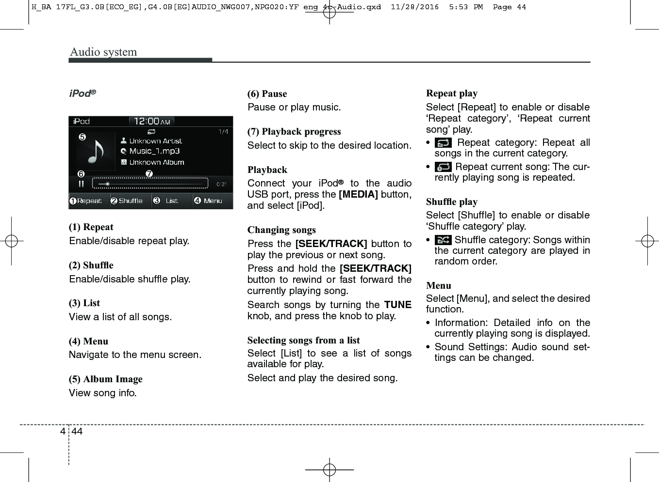 Audio system444iPod®(1) RepeatEnable/disable repeat play.(2) ShufﬂeEnable/disable shufﬂe play.(3) ListView a list of all songs.(4) MenuNavigate to the menu screen.(5) Album ImageView song info.(6) PausePause or play music.(7) Playback progressSelect to skip to the desired location.PlaybackConnect your iPod®to the audioUSB port, press the [MEDIA] button,and select [iPod].Changing songsPress the [SEEK/TRACK] button toplay the previous or next song.Press and hold the [SEEK/TRACK]button to rewind or fast forward thecurrently playing song.Search songs by turning the TUNEknob, and press the knob to play.Selecting songs from a listSelect [List] to see a list of songsavailable for play.Select and play the desired song.Repeat playSelect [Repeat] to enable or disable‘Repeat category’, ‘Repeat currentsong’ play.• Repeat category: Repeat allsongs in the current category.• Repeat current song: The cur-rently playing song is repeated.Shufﬂe playSelect [Shuffle] to enable or disable‘Shuffle category’ play.• Shuffle category: Songs withinthe current category are played inrandom order.MenuSelect [Menu], and select the desiredfunction.• Information: Detailed info on thecurrently playing song is displayed.• Sound Settings: Audio sound set-tings can be changed.H_BA 17FL_G3.0B[ECO_EG],G4.0B[EG]AUDIO_NWG007,NPG020:YF eng 4c-Audio.qxd  11/28/2016  5:53 PM  Page 44