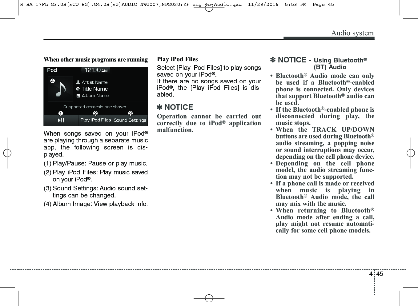 445Audio systemWhen other music programs are runningWhen songs saved on your iPod®are playing through a separate musicapp, the following screen is dis-played.(1) Play/Pause: Pause or play music.(2) Play iPod Files: Play music savedon your iPod®.(3) Sound Settings: Audio sound set-tings can be changed.(4) Album Image: View playback info.Play iPod FilesSelect [Play iPod Files] to play songssaved on your iPod®.If there are no songs saved on youriPod®, the [Play iPod Files] is dis-abled.✽NOTICEOperation cannot be carried outcorrectly due to iPod®applicationmalfunction.✽NOTICE - Using Bluetooth®(BT) Audio• Bluetooth®Audio mode can onlybe used if a Bluetooth®-enabledphone is connected. Only devicesthat support Bluetooth®audio canbe used.• If the Bluetooth®-enabled phone isdisconnected during play, themusic stops.• When the TRACK UP/DOWNbuttons are used during Bluetooth®audio streaming, a popping noiseor sound interruptions may occur,depending on the cell phone device.• Depending on the cell phonemodel, the audio streaming func-tion may not be supported.• If a phone call is made or receivedwhen music is playing inBluetooth®Audio mode, the callmay mix with the music.• When returning to Bluetooth®Audio mode after ending a call,play might not resume automati-cally for some cell phone models.H_BA 17FL_G3.0B[ECO_EG],G4.0B[EG]AUDIO_NWG007,NPG020:YF eng 4c-Audio.qxd  11/28/2016  5:53 PM  Page 45
