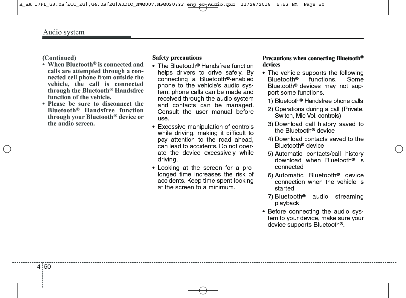 Audio system504(Continued)• When Bluetooth®is connected andcalls are attempted through a con-nected cell phone from outside thevehicle, the call is connectedthrough the Bluetooth®Handsfreefunction of the vehicle.• Please be sure to disconnect theBluetooth®Handsfree functionthrough your Bluetooth®device orthe audio screen.Safety precautions• The Bluetooth®Handsfree functionhelps drivers to drive safely. Byconnecting a Bluetooth®-enabledphone to the vehicle’s audio sys-tem, phone calls can be made andreceived through the audio systemand contacts can be managed.Consult the user manual beforeuse.• Excessive manipulation of controlswhile driving, making it difﬁcult topay attention to the road ahead,can lead to accidents. Do not oper-ate the device excessively whiledriving.• Looking at the screen for a pro-longed time increases the risk ofaccidents. Keep time spent lookingat the screen to a minimum.Precautions when connecting Bluetooth®devices• The vehicle supports the followingBluetooth®functions. SomeBluetooth®  devices may not sup-port some functions.1) Bluetooth®Handsfree phone calls2) Operations during a call (Private,Switch, Mic Vol. controls)3) Download call history saved tothe Bluetooth®device4) Download contacts saved to theBluetooth®device5) Automatic contacts/call historydownload when Bluetooth®isconnected6) Automatic Bluetooth®deviceconnection when the vehicle isstarted7) Bluetooth®audio streamingplayback• Before connecting the audio sys-tem to your device, make sure yourdevice supports Bluetooth®.H_BA 17FL_G3.0B[ECO_EG],G4.0B[EG]AUDIO_NWG007,NPG020:YF eng 4c-Audio.qxd  11/28/2016  5:53 PM  Page 50