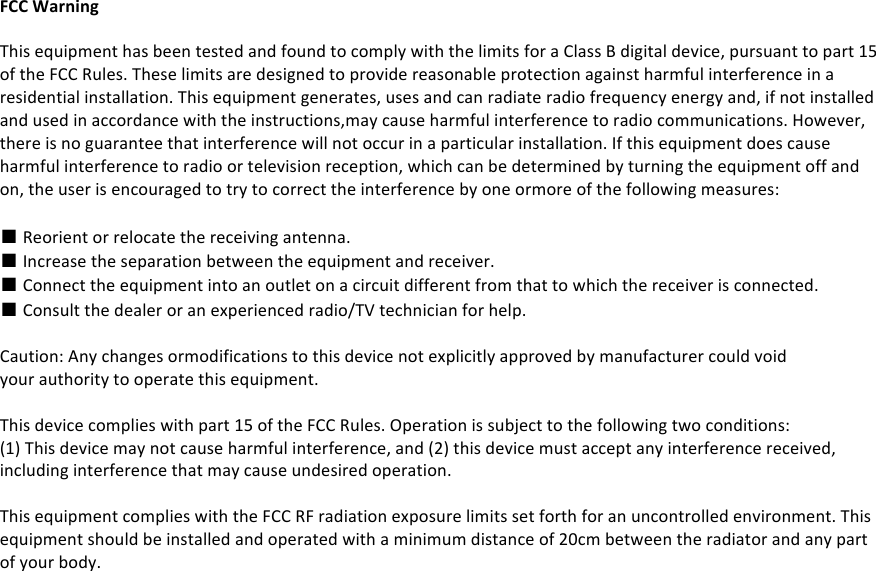 FCC#Warning##This%equipment%has%been%tested%and%found%to%comply%with%the%limits%for%a%Class%B%digital%device,%pursuant%to%part%15%of%the%FCC%Rules.%These%limits%are%designed%to%provide%reasonable%protection%against%harmful%interference%in%a%residential%installation.%This%equipment%generates,%uses%and%can%radiate%radio%frequency%energy%and,%if%not%installed%and%used%in%accordance%with%the%instructions,may%cause%harmful%interference%to%radio%communications.%However,%there%is%no%guarantee%that%interference%will%not%occur%in%a%particular%installation.%If%this%equipment%does%cause%harmful%interference%to%radio%or%television%reception,%which%can%be%determined%by%turning%the%equipment%off%and%on,%the%user%is%encouraged%to%try%to%correct%the%interference%by%one%ormore%of%the%following%measures:%■%Reorient%or%relocate%the%receiving%antenna.%■%Increase%the%separation%between%the%equipment%and%receiver.%■%Connect%the%equipment%into%an%outlet%on%a%circuit%different%from%that%to%which%the%receiver%is%connected.%■%Consult%the%dealer%or%an%experienced%radio/TV%technician%for%help.%%Caution:%Any%changes%ormodifications%to%this%device%not%explicitly%approved%by%manufacturer%could%void%your%authority%to%operate%this%equipment.%%This%device%complies%with%part%15%of%the%FCC%Rules.%Operation%is%subject%to%the%following%two%conditions:%(1)%This%device%may%not%cause%harmful%interference,%and%(2)%this%device%must%accept%any%interference%received,%including%interference%that%may%cause%undesired%operation.%%This%equipment%complies%with%the%FCC%RF%radiation%exposure%limits%set%forth%for%an%uncontrolled%environment.%This%equipment%should%be%installed%and%operated%with%a%minimum%distance%of%20cm%between%the%radiator%and%any%part%of%your%body.%%