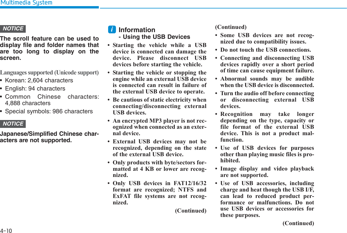 4-10Multimedia SystemThe scroll feature can be used todisplay file and folder names thatare too long to display on thescreen.Languages supported (Unicode support)• Korean: 2,604 characters• English: 94 characters• Common Chinese characters:4,888 characters• Special symbols: 986 charactersJapanese/Simplified Chinese char-acters are not supported.Information- Using the USB Devices• Starting the vehicle while a USBdevice is connected can damage thedevice. Please disconnect USBdevices before starting the vehicle.• Starting the vehicle or stopping theengine while an external USB deviceis connected can result in failure ofthe external USB device to operate.• Be cautious of static electricity whenconnecting/disconnecting externalUSB devices.• An encrypted MP3 player is not rec-ognized when connected as an exter-nal device.• External USB devices may not berecognized, depending on the stateof the external USB device.• Only products with byte/sectors for-matted at 4 KB or lower are recog-nized.• Only USB devices in FAT12/16/32format are recognized; NTFS andExFAT file systems are not recog-nized.(Continued)(Continued)• Some USB devices are not recog-nized due to compatibility issues.• Do not touch the USB connections.• Connecting and disconnecting USBdevices rapidly over a short periodof time can cause equipment failure.• Abnormal sounds may be audiblewhen the USB device is disconnected.• Turn the audio off before connectingor disconnecting external USBdevices.• Recognition may take longerdepending on the type, capacity orfile format of the external USBdevice. This is not a product mal-function.• Use of USB devices for purposesother than playing music files is pro-hibited.• Image display and video playbackare not supported.• Use of USB accessories, includingcharge and heat though the USB I/F,can lead to reduced product per-formance or malfunctions. Do notuse USB devices or accessories forthese purposes.(Continued)iNOTICENOTICE