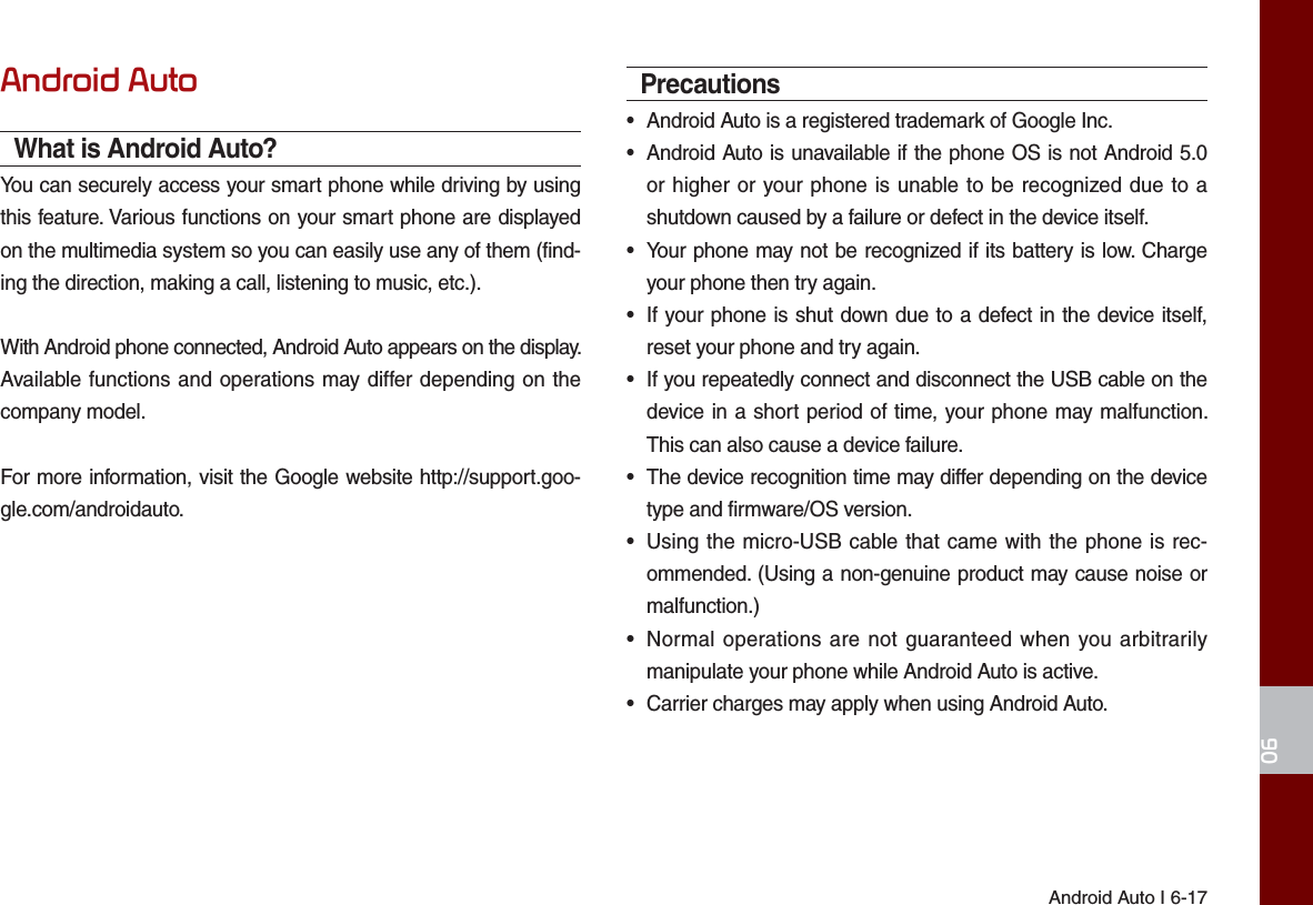 Android Auto I 6-1706Android AutoWhat is Android Auto?You can securely access your smart phone while driving by using this feature. Various functions on your smart phone are displayed on the multimedia system so you can easily use any of them (find-ing the direction, making a call, listening to music, etc.).With Android phone connected, Android Auto appears on the display. Available functions and operations may differ depending on the company model.For more information, visit the Google website http://support.goo-gle.com/androidauto.Precautions•  Android Auto is a registered trademark of Google Inc.•  Android Auto is unavailable if the phone OS is not Android 5.0 or higher or your phone is unable to be recognized due to a shutdown caused by a failure or defect in the device itself.•  Your phone may not be recognized if its battery is low. Charge your phone then try again.•  If your phone is shut down due to a defect in the device itself, reset your phone and try again.•  If you repeatedly connect and disconnect the USB cable on the device in a short period of time, your phone may malfunction. This can also cause a device failure.•  The device recognition time may differ depending on the device type and firmware/OS version.•  Using the micro-USB cable that came with the phone is rec-ommended. (Using a non-genuine product may cause noise or malfunction.)•  Normal operations are not guaranteed when you arbitrarily manipulate your phone while Android Auto is active.•  Carrier charges may apply when using Android Auto.