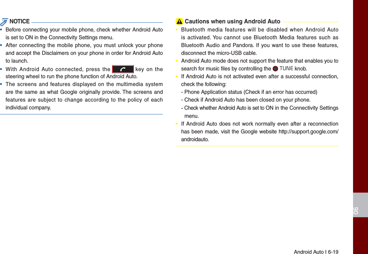 Android Auto I 6-1906 NOTICE•  Before connecting your mobile phone, check whether Android Auto is set to ON in the Connectivity Settings menu.•  After connecting the mobile phone, you must unlock your phone and accept the Disclaimers on your phone in order for Android Auto to launch. •  With Android Auto connected, press the   key on the steering wheel to run the phone function of Android Auto.•  The screens and features displayed on the multimedia system are the same as what Google originally provide. The screens and features are subject to change according to the policy of each individual company. Cautions when using Android Auto•  Bluetooth media features will be disabled when Android Auto is activated. You cannot use Bluetooth Media features such as Bluetooth Audio and Pandora. If you want to use these features, disconnect the micro-USB cable.•  Android Auto mode does not support the feature that enables you to search for music ﬁ les by controlling the   TUNE knob. •  If Android Auto is not activated even after a successful connection, check the following:- Phone Application status (Check if an error has occurred)- Check if Android Auto has been closed on your phone. -   Check whether Android Auto is set to ON in the Connectivity Settings menu.•  If Android Auto does not work normally even after a reconnection has been made, visit the Google website http://support.google.com/androidauto.