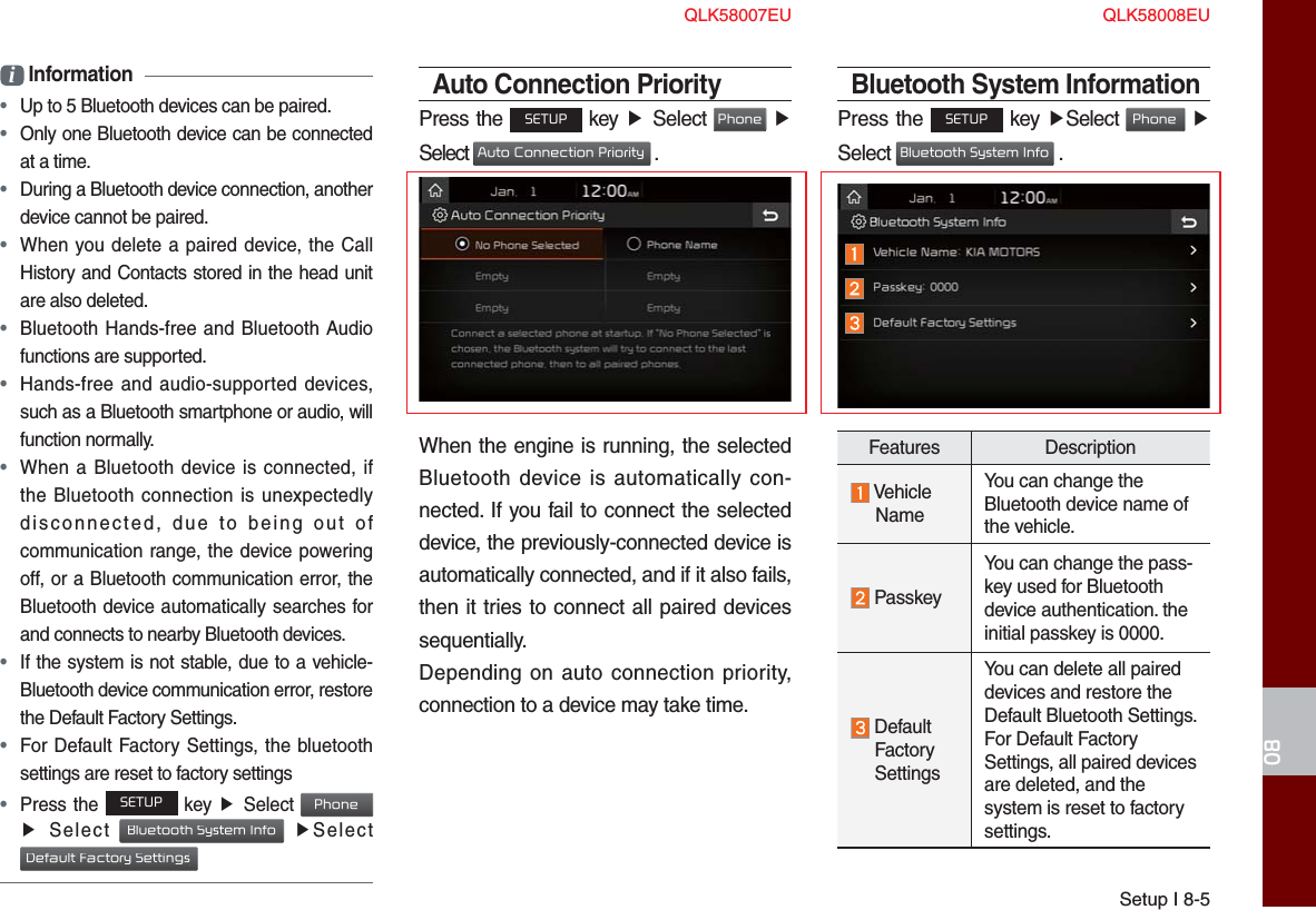 Setup I 8-508i Information • Up to 5 Bluetooth devices can be paired. •  Only one Bluetooth device can be connected at a time. •  During a Bluetooth device connection, another device cannot be paired. •  When you delete a paired device, the Call History and Contacts stored in the head unit are also deleted. •  Bluetooth Hands-free and Bluetooth Audio functions are supported. •  Hands-free and audio-supported devices, such as a Bluetooth smartphone or audio, will function normally. •  When a Bluetooth device is connected, if the Bluetooth connection is unexpectedly disconnected, due to being out of communication range, the device powering off, or a Bluetooth communication error, the Bluetooth device automatically searches for and connects to nearby Bluetooth devices. •  If the system is not stable, due to a vehicle-Bluetooth device communication error, restore the Default Factory Settings. •  For Default Factory Settings, the bluetooth settings are reset to factory settings • Press the SETUP key ▶  Select Phone ▶  Select Bluetooth System Info ▶Select Default Factory SettingsAuto Connection PriorityPress the SETUP key ▶  Select Phone ▶ Select Auto Connection Priority .When the engine is running, the selected Bluetooth device is automatically con-nected. If you fail to connect the selected device, the previously-connected device is automatically connected, and if it also fails, then it tries to connect all paired devices sequentially.Depending on auto connection priority, connection to a device may take time.Bluetooth System InformationPress the SETUP key ▶Select Phone ▶ Select Bluetooth System Info .Features Description Vehicle     NameYou can change the Bluetooth device name of the vehicle. PasskeyYou can change the pass-key used for Bluetooth device authentication. the initial passkey is 0000.  Default  Factory  SettingsYou can delete all paired devices and restore the Default Bluetooth Settings. For Default Factory Settings, all paired devices are deleted, and the system is reset to factory settings.QLK58007EU QLK58008EU