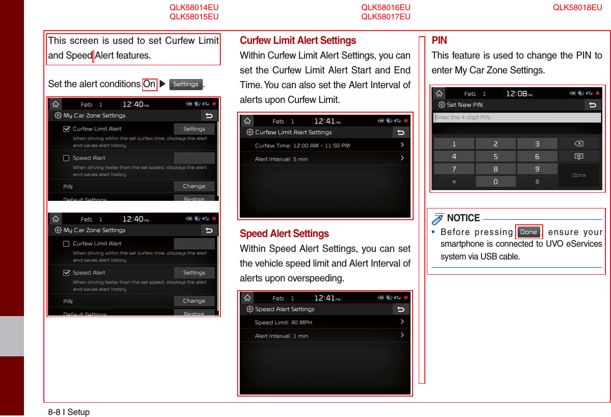 8-8 I SetupThis screen is used to set Curfew Limit and Speed Alert features.Set the alert conditions On ▶ Settings.Curfew Limit Alert SettingsWithin Curfew Limit Alert Settings, you can set the Curfew Limit Alert Start and End Time. You can also set the Alert Interval of alerts upon Curfew Limit.Speed Alert SettingsWithin Speed Alert Settings, you can set the vehicle speed limit and Alert Interval of alerts upon overspeeding. PINThis feature is used to change the PIN to enter My Car Zone Settings. NOTICE•  Before pressing Done, ensure your smartphone is connected to UVO eServices system via USB cable.QLK58014EUQLK58015EUQLK58016EUQLK58017EUQLK58018EU