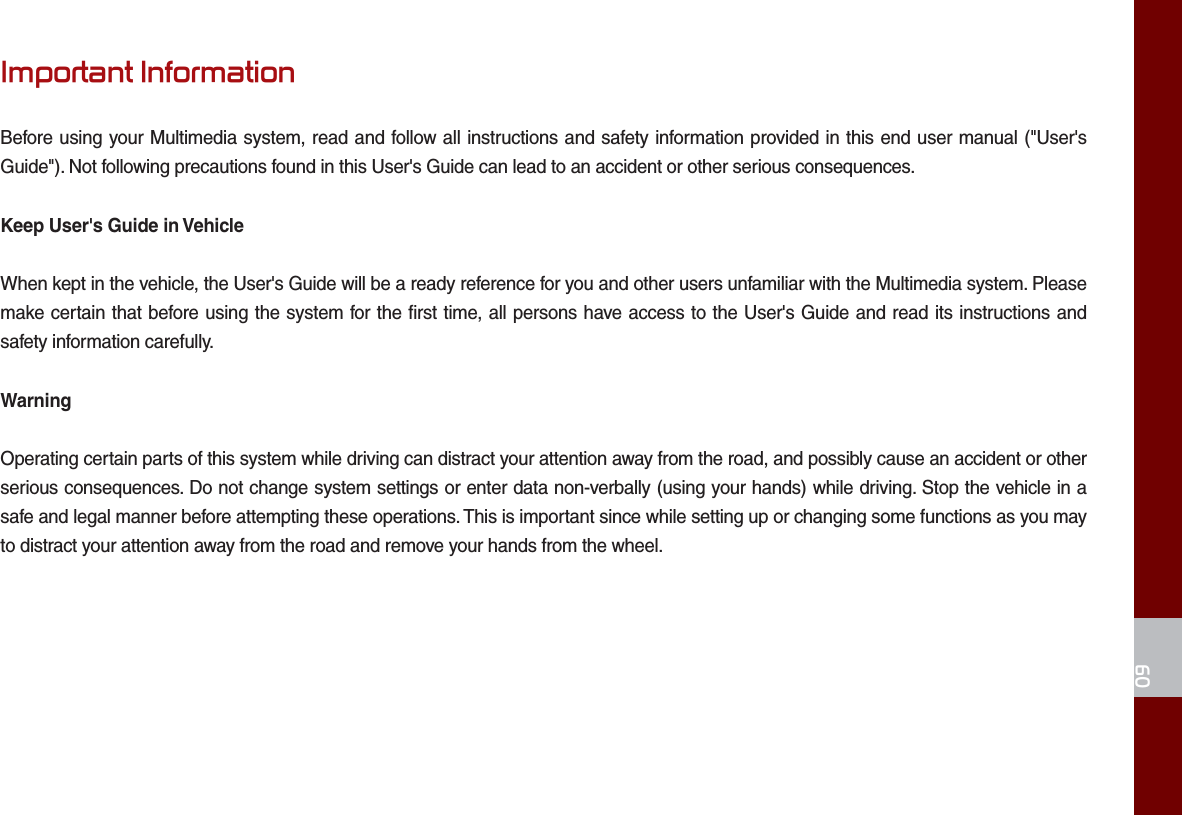 09Important InformationBefore using your Multimedia system, read and follow all instructions and safety information provided in this end user manual (&quot;User&apos;s Guide&quot;). Not following precautions found in this User&apos;s Guide can lead to an accident or other serious consequences.Keep User&apos;s Guide in VehicleWhen kept in the vehicle, the User&apos;s Guide will be a ready reference for you and other users unfamiliar with the Multimedia system. Please make certain that before using the system for the first time, all persons have access to the User&apos;s Guide and read its instructions and safety information carefully.WarningOperating certain parts of this system while driving can distract your attention away from the road, and possibly cause an accident or other serious consequences. Do not change system settings or enter data non-verbally (using your hands) while driving. Stop the vehicle in a safe and legal manner before attempting these operations. This is important since while setting up or changing some functions as you may to distract your attention away from the road and remove your hands from the wheel.