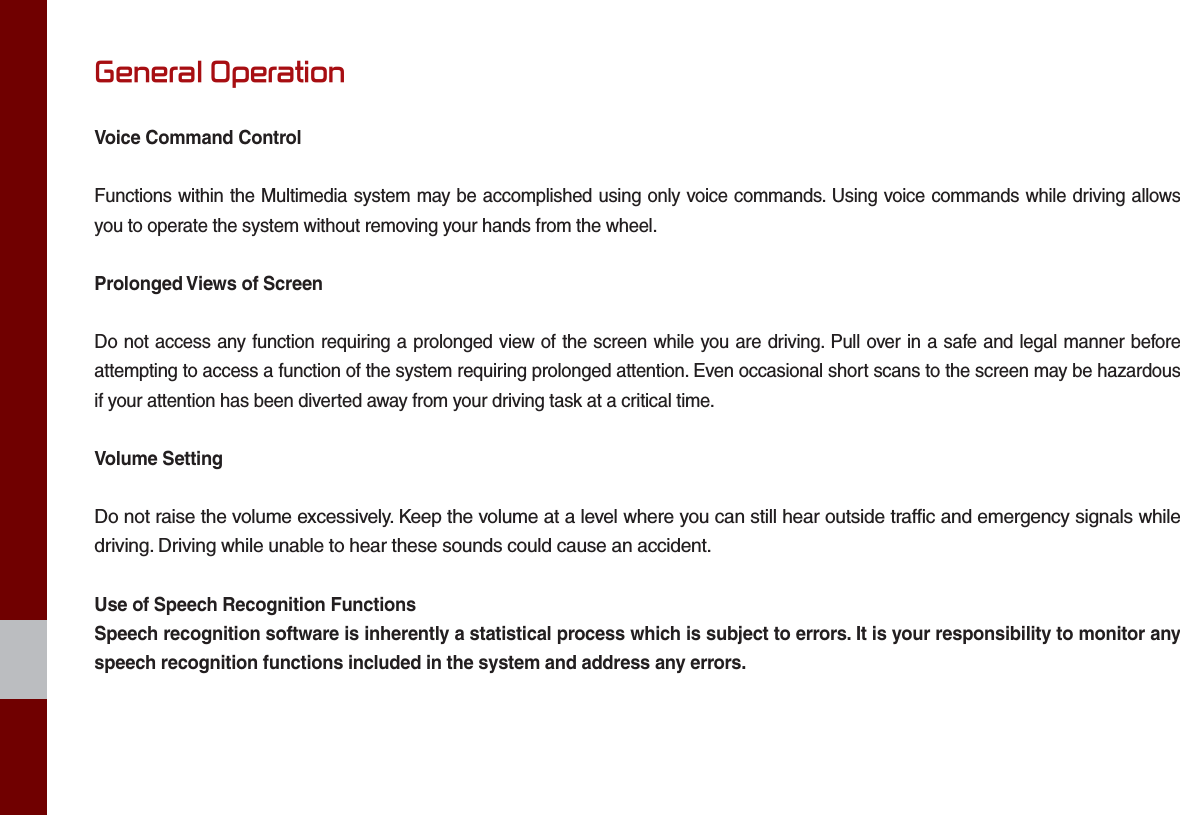 General OperationVoice Command ControlFunctions within the Multimedia system may be accomplished using only voice commands. Using voice commands while driving allows you to operate the system without removing your hands from the wheel.Prolonged Views of ScreenDo not access any function requiring a prolonged view of the screen while you are driving. Pull over in a safe and legal manner before attempting to access a function of the system requiring prolonged attention. Even occasional short scans to the screen may be hazardous if your attention has been diverted away from your driving task at a critical time.Volume SettingDo not raise the volume excessively. Keep the volume at a level where you can still hear outside traffic and emergency signals while driving. Driving while unable to hear these sounds could cause an accident.Use of Speech Recognition FunctionsSpeech recognition software is inherently a statistical process which is subject to errors. It is your responsibility to monitor any speech recognition functions included in the system and address any errors.