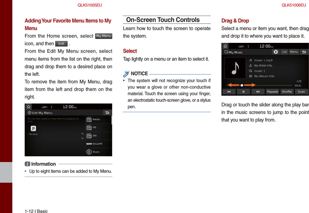 1-12 I BasicAdding Your Favorite Menu Items to My MenuFrom the Home screen, select My Menu icon, and then Edit .From the Edit My Menu screen, select menu items from the list on the right, then drag and drop them to a desired place on the left.To remove the item from My Menu, drag item from the left and drop them on the right.i Information• Up to eight items can be added to My Menu.On-Screen Touch ControlsLearn how to touch the screen to operate the system. SelectTap lightly on a menu or an item to select it.  NOTICE•  The system will not recognize your touch ifyou wear a glove or other non-conductivematerial. Touch the screen using your ﬁ nger, an electrostatic touch-screen glove, or a stylus pen.Drag &amp; DropSelect a menu or item you want, then drag and drop it to where you want to place it.Drag or touch the slider along the play bar in the music screens to jump to the point that you want to play from.QLK51005EU QLK51006EU