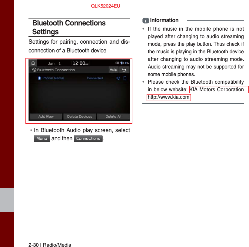 2-30 I Radio/MediaBluetooth Connections SettingsSettings for pairing, connection and dis-connection of a Bluetooth device •In Bluetooth Audio play screen, selectMenu and then Connections.i Information•If the music in the mobile phone is notplayed after changing to audio streamingmode, press the play button. Thus check ifthe music is playing in the Bluetooth deviceafter changing to audio streaming mode.Audio streaming may not be supported forsome mobile phones. •Please check the Bluetooth compatibilityin below website: KIA Motors Corporationhttp://www.kia.comQLK52024EU