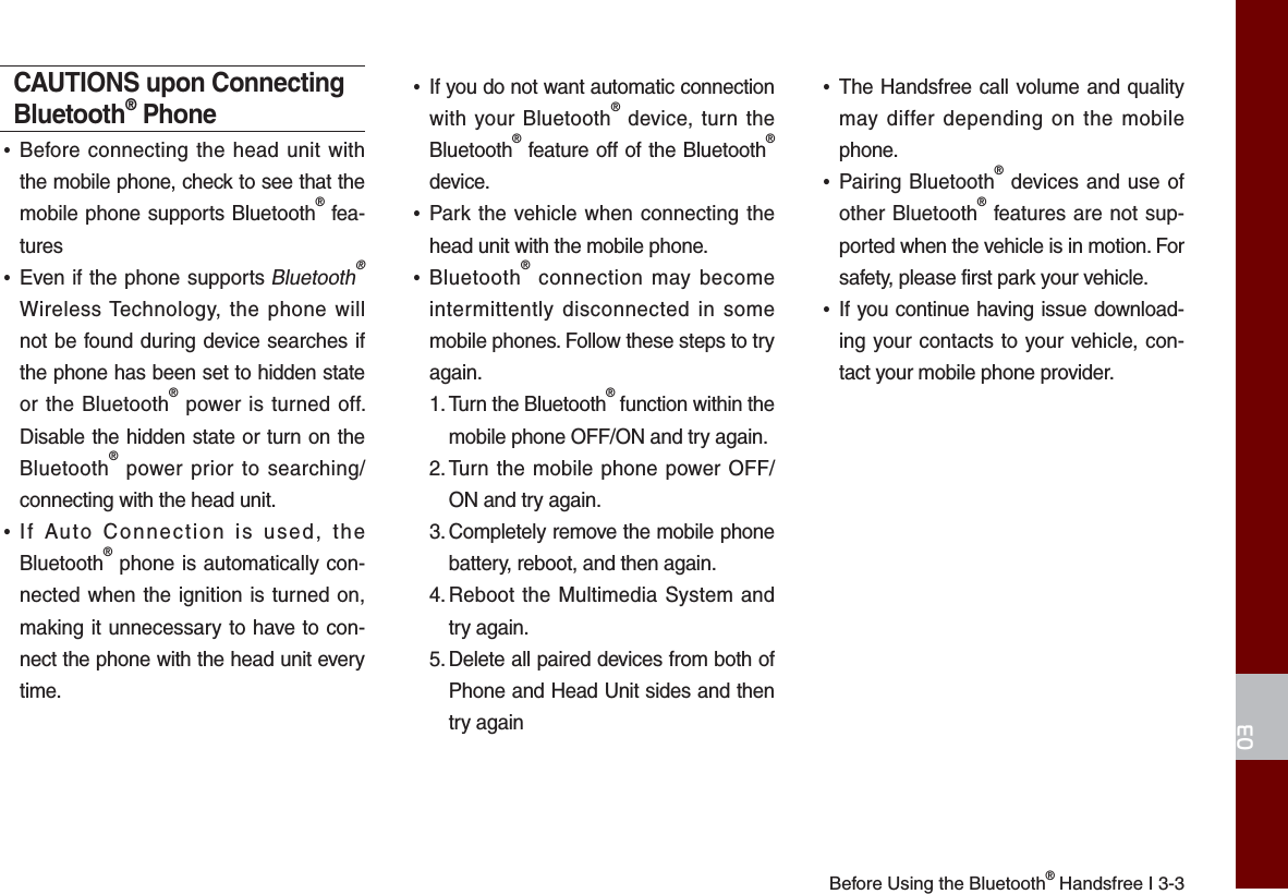 Before Using the Bluetooth® Handsfree I 3-303CAUTIONS upon Connecting Bluetooth® Phone•Before connecting the head unit withthe mobile phone, check to see that themobile phone supports Bluetooth® fea-tures•Even if the phone supports Bluetooth® Wireless Technology, the phone willnot be found during device searches ifthe phone has been set to hidden stateor the Bluetooth® power is turned off.Disable the hidden state or turn on theBluetooth® power prior to searching/connecting with the head unit.•If Auto Connection is used, theBluetooth® phone is automatically con-nected when the ignition is turned on,making it unnecessary to have to con-nect the phone with the head unit everytime.•If you do not want automatic connectionwith your Bluetooth® device, turn theBluetooth® feature off of the Bluetooth®device.•Park the vehicle when connecting thehead unit with the mobile phone.•Bluetooth® connection may becomeintermittently disconnected in somemobile phones. Follow these steps to tryagain. 1.  Turn the Bluetooth® function within themobile phone OFF/ON and try again.2.  Turn the mobile phone power OFF/ON and try again.3.  Completely remove the mobile phonebattery, reboot, and then again.4.  Reboot the Multimedia System andtry again.5.  Delete all paired devices from both ofPhone and Head Unit sides and thentry again•The Handsfree call volume and qualitymay differ depending on the mobilephone.•Pairing Bluetooth® devices and use ofother Bluetooth® features are not sup-ported when the vehicle is in motion. Forsafety, please first park your vehicle. •If you continue having issue download-ing your contacts to your vehicle, con-tact your mobile phone provider. 