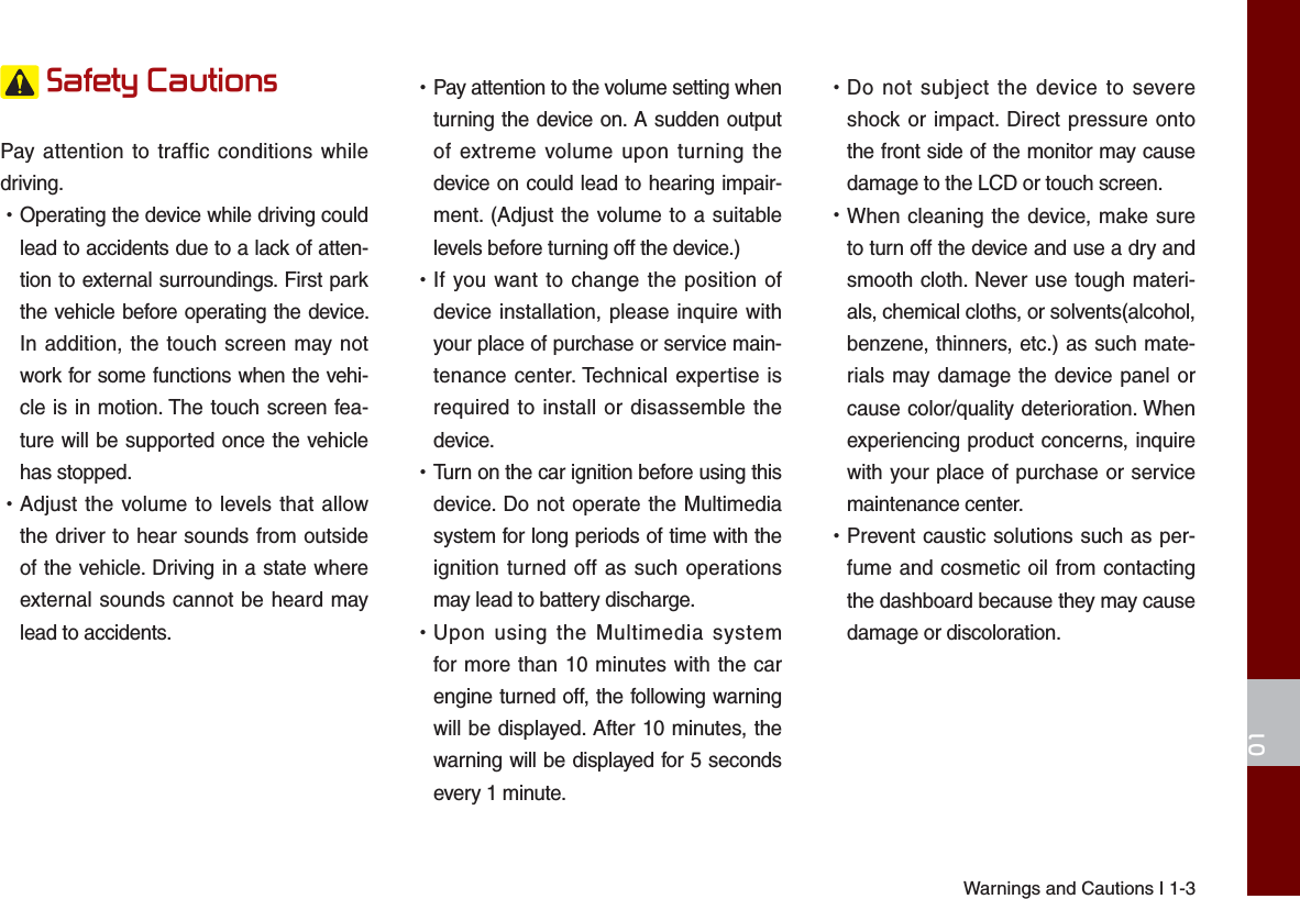 Warnings and Cautions I 1-301 Safety Cautions Pay attention to traffic conditions while driving.  •Operating the device while driving could lead to accidents due to a lack of atten-tion to external surroundings. First park the vehicle before operating the device. In addition, the touch screen may not work for some functions when the vehi-cle is in motion. The touch screen fea-ture will be supported once the vehicle has stopped. •Adjust the volume to levels that allow the driver to hear sounds from outside of the vehicle. Driving in a state where external sounds cannot be heard may lead to accidents. •Pay attention to the volume setting when turning the device on. A sudden output of extreme volume upon turning the device on could lead to hearing impair-ment. (Adjust the volume to a suitable levels before turning off the device.) •If you want to change the position of device installation, please inquire with your place of purchase or service main-tenance center. Technical expertise is required to install or disassemble the device. •Turn on the car ignition before using this device. Do not operate the Multimedia system for long periods of time with the ignition turned off as such operations may lead to battery discharge. •Upon using the Multimedia system for more than 10 minutes with the car engine turned off, the following warning will be displayed. After 10 minutes, the warning will be displayed for 5 seconds every 1 minute. •Do not subject the device to severe shock or impact. Direct pressure onto the front side of the monitor may cause damage to the LCD or touch screen. •When cleaning the device, make sure to turn off the device and use a dry and smooth cloth. Never use tough materi-als, chemical cloths, or solvents(alcohol, benzene, thinners, etc.) as such mate-rials may damage the device panel or cause color/quality deterioration. When experiencing product concerns, inquire with your place of purchase or service maintenance center. •Prevent caustic solutions such as per-fume and cosmetic oil from contacting the dashboard because they may cause damage or discoloration.