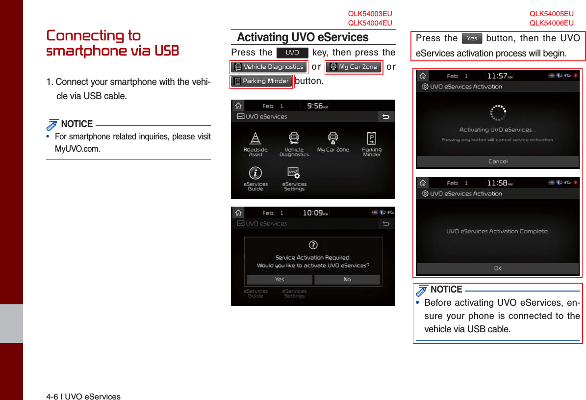 4-6 I UVO eServicesConnecting to smartphone via USB1. Connect your smartphone with the vehi-cle via USB cable. NOTICE•  For smartphone related inquiries, please visitMyUVO.com. Activating UVO eServicesPress the UVO key, then press the  Vehicle Diagnostics or  My Car Zone or  Parking Minder button.Press the Yes button, then the UVO eServices activation process will begin. NOTICE•Before activating UVO eServices, en-sure your phone is connected to thevehicle via USB cable.QLK54004EU QLK54006EUQLK54003EU QLK54005EU