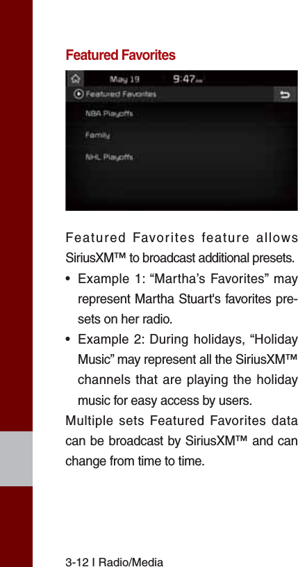 3-12 I Radio/MediaFeatured FavoritesFeatured Favorites feature allows SiriusXM™ to broadcast additional presets.•  Example 1: “Martha’s Favorites” may represent Martha Stuart&apos;s favorites pre-sets on her radio. •  Example 2: During holidays, “Holiday Music” may represent all the SiriusXM™ channels that are playing the holiday music for easy access by users. Multiple sets Featured Favorites data can be broadcast by SiriusXM™ and can change from time to time. 