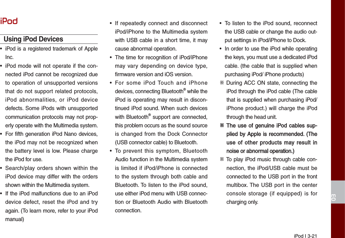 iPod I 3-21L3RGUsing iPod Devices•  iPod is a registered trademark of Apple Inc.•  iPod mode will not operate if the con-nected iPod cannot be recognized due to operation of unsupported versions that do not support related protocols, iPod abnormalities, or iPod device defects. Some iPods with unsupported communication protocols may not prop-erly operate with the Multimedia system.•  For fifth generation iPod Nano devices, the iPod may not be recognized when the battery level is low. Please charge the iPod for use. •  Search/play orders shown within the iPod device may differ with the orders shown within the Multimedia system.•  If the iPod malfunctions due to an iPod device defect, reset the iPod and try again. (To learn more, refer to your iPod manual)•  If repeatedly connect and disconnect iPod/iPhone to the Multimedia system with USB cable in a short time, it may cause abnormal operation. •  The time for recognition of iPod/iPhone may vary depending on device type, firmware version and iOS version.•  For some iPod Touch and iPhone devices, connecting Bluetooth® while the iPod is operating may result in discon-tinued iPod sound. When such devices with Bluetooth® support are connected, this problem occurs as the sound source is changed from the Dock Connector (USB connector cable) to Bluetooth.•  To prevent this symptom, Bluetooth Audio function in the Multimedia system is limited if iPod/iPhone is connected to the system through both cable and Bluetooth. To listen to the iPod sound, use either iPod menu with USB connec-tion or Bluetooth Audio with Bluetooth connection.•  To listen to the iPod sound, reconnect the USB cable or change the audio out-put settings in iPod/iPhone to Dock.•  In order to use the iPod while operating the keys, you must use a dedicated iPod cable. (the cable that is supplied when purchasing iPod/ iPhone products)ФDuring ACC ON state, connecting the iPod through the iPod cable (The cable that is supplied when purchasing iPod/iPhone product.) will charge the iPod through the head unit.ФThe use of genuine iPod cables sup-The use of genuine iPod cables sup-plied by Apple is recommended. (The plied by Apple is recommended. (The use of other products may result in use of other products may result in noise or abnormal operation.)noise or abnormal operation.)ФTo play iPod music through cable con-nection, the iPod/USB cable must be connected to the USB port in the front multibox. The USB port in the center console storage (if equipped) is for charging only.