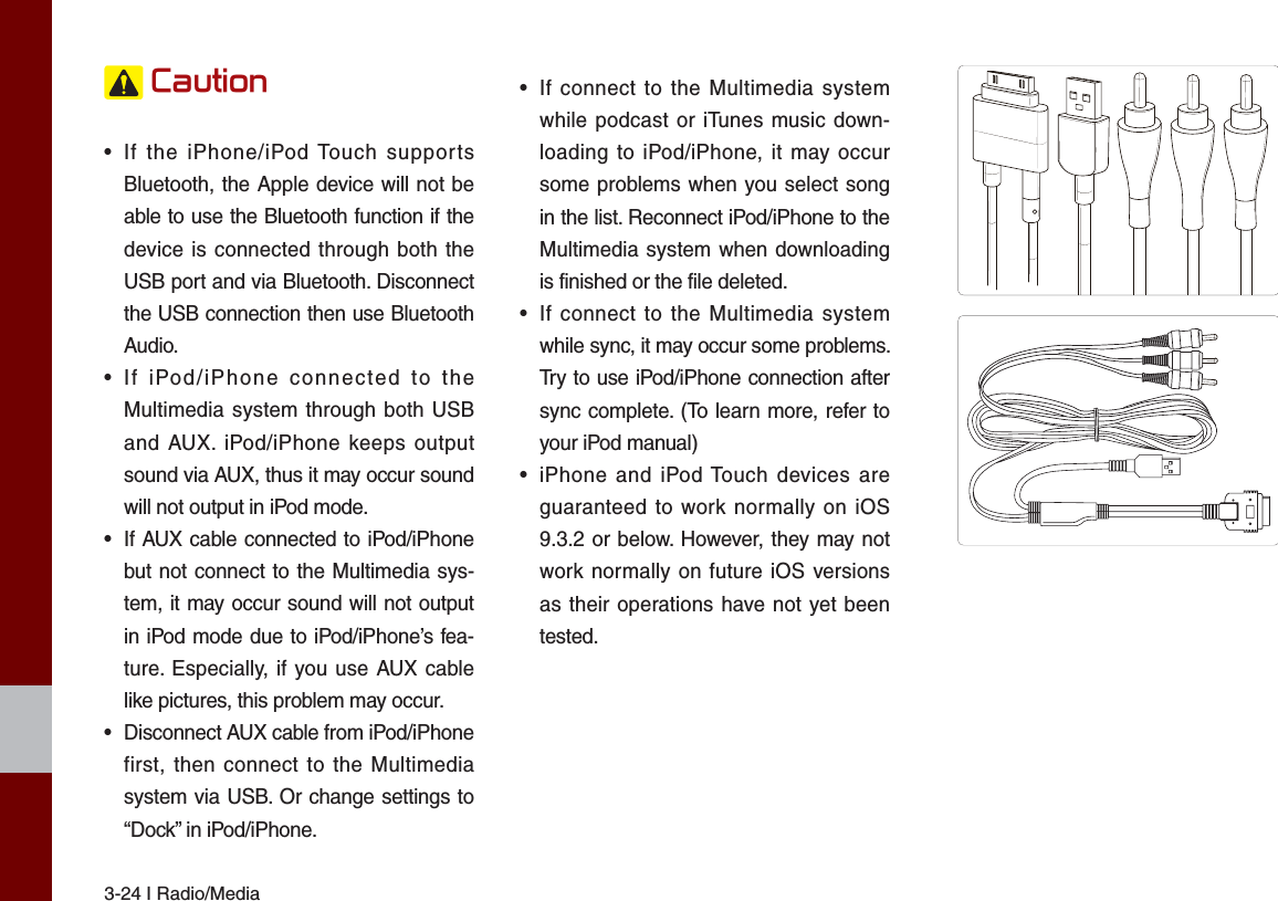 3-24 I Radio/Media&amp;DXWLRQ•  If the iPhone/iPod Touch supports Bluetooth, the Apple device will not be able to use the Bluetooth function if the device is connected through both the USB port and via Bluetooth. Disconnect the USB connection then use Bluetooth Audio.•  If iPod/iPhone connected to the Multimedia system through both USB and AUX. iPod/iPhone keeps output sound via AUX, thus it may occur sound will not output in iPod mode.•  If AUX cable connected to iPod/iPhone but not connect to the Multimedia sys-tem, it may occur sound will not output in iPod mode due to iPod/iPhone’s fea-ture. Especially, if you use AUX cable like pictures, this problem may occur. •  Disconnect AUX cable from iPod/iPhone first, then connect to the Multimedia system via USB. Or change settings to “Dock” in iPod/iPhone.•  If connect to the Multimedia system while podcast or iTunes music down-loading to iPod/iPhone, it may occur some problems when you select song in the list. Reconnect iPod/iPhone to the Multimedia system when downloading is finished or the file deleted.•  If connect to the Multimedia system while sync, it may occur some problems. Try to use iPod/iPhone connection after sync complete. (To learn more, refer to your iPod manual)•  iPhone and iPod Touch devices are guaranteed to work normally on iOS 9.3.2 or below. However, they may not work normally on future iOS versions as their operations have not yet been tested.