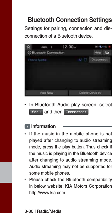 3-30 I Radio/MediaBluetooth Connection SettingsSettings for pairing, connection and dis-connection of a Bluetooth device.•  In Bluetooth Audio play screen, select  0HQX and then &amp;RQQHFWLRQV.i Information•  If the music in the mobile phone is not played after changing to audio streaming mode, press the play button. Thus check if the music is playing in the Bluetooth device after changing to audio streaming mode. Audio streaming may not be supported for some mobile phones. •  Please check the Bluetooth compatibility in below website: KIA Motors Corporation http://www.kia.com