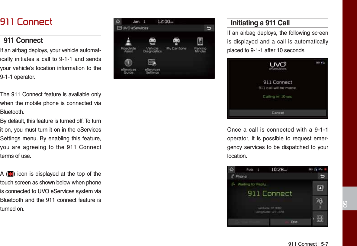 911 Connect I 5-7&amp;RQQHFW911 ConnectIf an airbag deploys, your vehicle automat-ically initiates a call to 9-1-1 and sends your vehicle’s location information to the 9-1-1 operator.The 911 Connect feature is available only when the mobile phone is connected via Bluetooth.By default, this feature is turned off. To turn it on, you must turn it on in the eServices Settings menu. By enabling this feature, you are agreeing to the 911 Connect terms of use.A ( ) icon is displayed at the top of the touch screen as shown below when phone is connected to UVO eServices system via Bluetooth and the 911 connect feature is turned on.Initiating a 911 CallIf an airbag deploys, the following screen is displayed and a call is automatically placed to 9-1-1 after 10 seconds.Once a call is connected with a 9-1-1 operator, it is possible to request emer-gency services to be dispatched to your location.