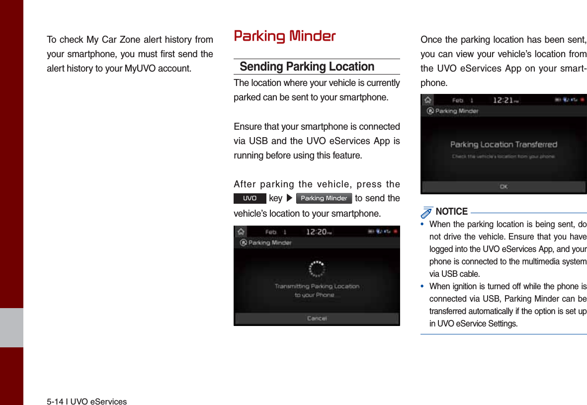 5-14 I UVO eServicesTo check My Car Zone alert history from your smartphone, you must first send the alert history to your MyUVO account.3DUNLQJ0LQGHUSending Parking LocationThe location where your vehicle is currently parked can be sent to your smartphone.Ensure that your smartphone is connected via USB and the UVO eServices App is running before using this feature.After parking the vehicle, press the 892 key ԡ 3DUNLQJ0LQGHU to send the vehicle’s location to your smartphone.Once the parking location has been sent, you can view your vehicle’s location from the UVO eServices App on your smart-phone. NOTICE•  When the parking location is being sent, do not drive the vehicle. Ensure that you have logged into the UVO eServices App, and your phone is connected to the multimedia system via USB cable.•  When ignition is turned off while the phone is connected via USB, Parking Minder can be transferred automatically if the option is set up in UVO eService Settings.