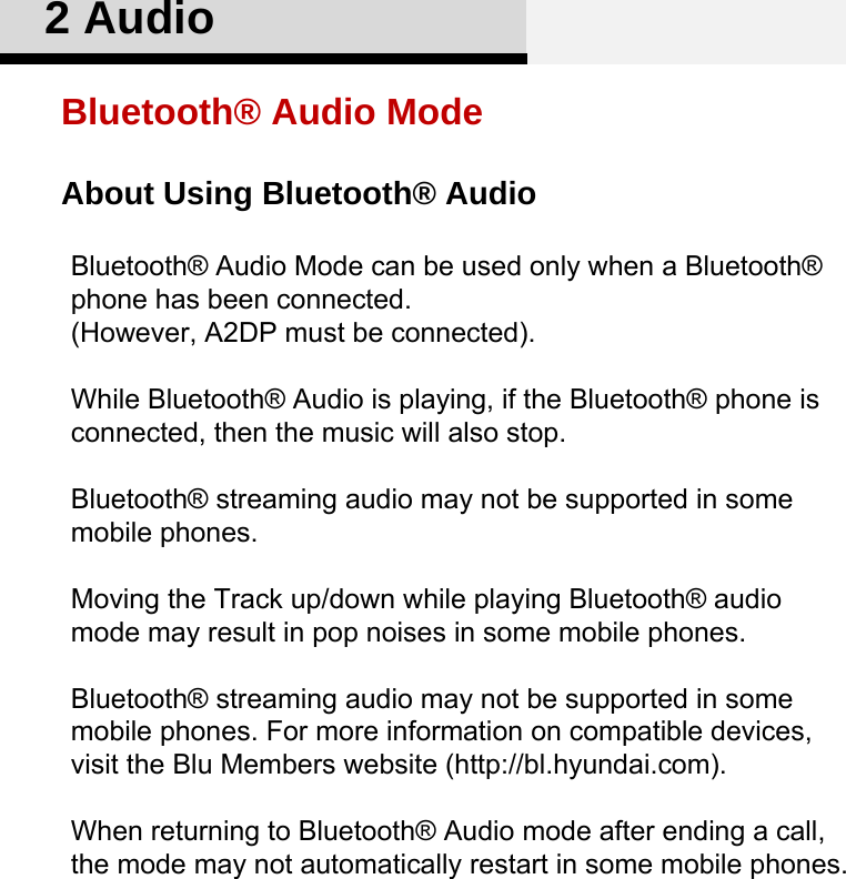 About Using Bluetooth® Audio2 AudioBluetooth® Audio ModeBluetooth® Audio Mode can be used only when a Bluetooth® phone has been connected.(However, A2DP must be connected).While Bluetooth® Audio is playing, if the Bluetooth® phone is connected, then the music will also stop.Bluetooth® streaming audio may not be supported in some mobile phones.Moving the Track up/down while playing Bluetooth® audio mode may result in pop noises in some mobile phones. Bluetooth® streaming audio may not be supported in some mobile phones. For more information on compatible devices, visit the Blu Members website (http://bl.hyundai.com). When returning to Bluetooth® Audio mode after ending a call, the mode may not automatically restart in some mobile phones.