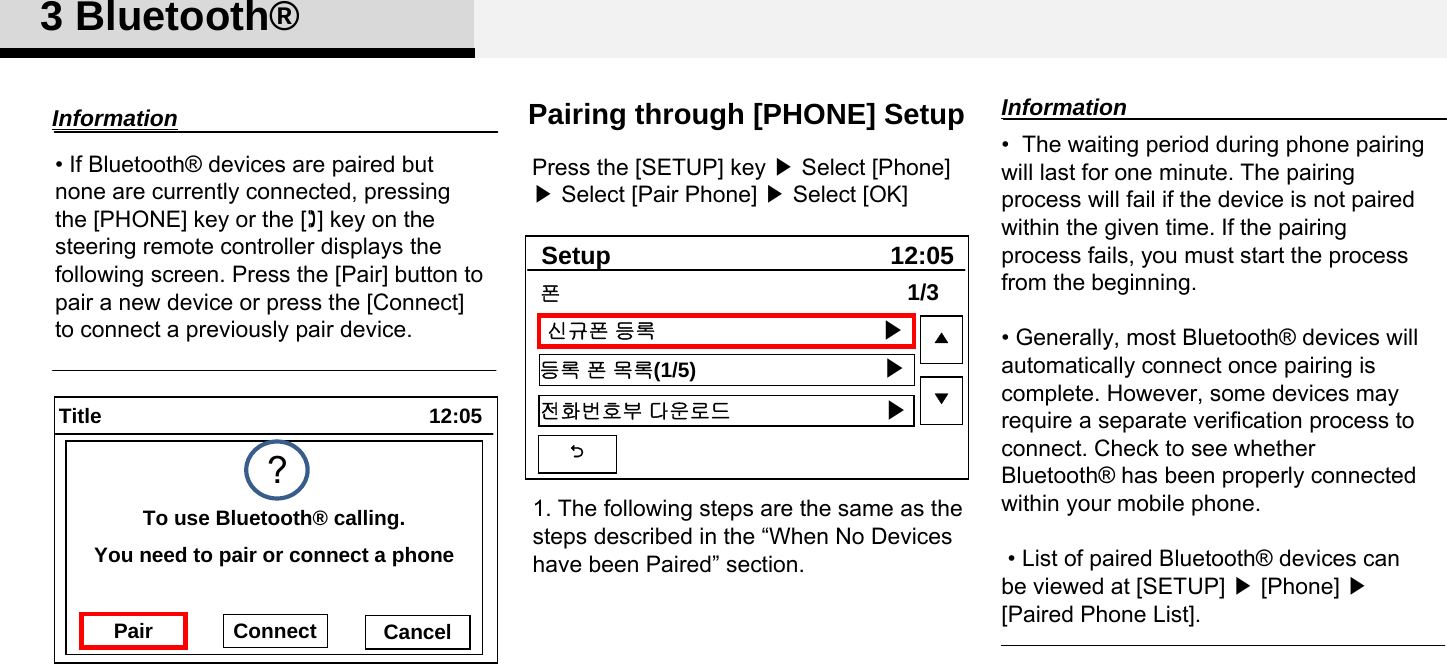 3 Bluetooth®Pairing through [PHONE] SetupPress the [SETUP] key ▶Select [Phone] ▶Select [Pair Phone] ▶Select [OK]•  The waiting period during phone pairing will last for one minute. The pairing process will fail if the device is not paired within the given time. If the pairing process fails, you must start the process from the beginning.• Generally, most Bluetooth® devices will automatically connect once pairing is complete. However, some devices may  require a separate verification process to connect. Check to see whether Bluetooth® has been properly connected within your mobile phone.• List of paired Bluetooth® devices can be viewed at [SETUP] ▶[Phone] ▶ [Paired Phone List].Information• If Bluetooth® devices are paired but none are currently connected, pressing the [PHONE] key or the [] key on the steering remote controller displays the following screen. Press the [Pair] button to pair a new device or press the [Connect] to connect a previously pair device. Information12:05TitleYou need to pair or connect a phoneTo use Bluetooth® calling.Pair Connect Cancel?12:05Setup신규폰 등록등록 폰 목록(1/5)전화번호부 다운로드1/3▲▼폰▶▶▶1. The following steps are the same as the steps described in the “When No Devices have been Paired” section. 