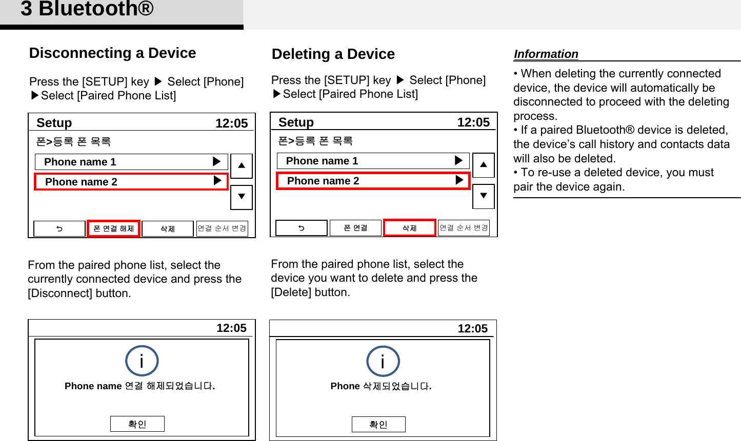 3 Bluetooth®From the paired phone list, select thecurrently connected device and press the [Disconnect] button.Disconnecting a Device• When deleting the currently connected device, the device will automatically be disconnected to proceed with the deleting process. • If a paired Bluetooth® device is deleted, the device’s call history and contacts data will also be deleted.• To re-use a deleted device, you must pair the device again. From the paired phone list, select thedevice you want to delete and press the[Delete] button.InformationDeleting a DevicePress the [SETUP] key ▶Select [Phone] ▶Select [Paired Phone List]Press the [SETUP] key ▶Select [Phone] ▶Select [Paired Phone List]12:05SetupPhone name 1Phone name 2▲▼폰&gt;등록 폰 목록▶▶폰연결해제 삭제 연결 순서 변경12:05SetupPhone name 1Phone name 2▲▼폰&gt;등록 폰 목록▶▶폰연결 삭제 연결 순서 변경12:05트랙 01Phone 삭제되었습니다.확인i12:05트랙 01Phone name 연결 해제되었습니다.확인i