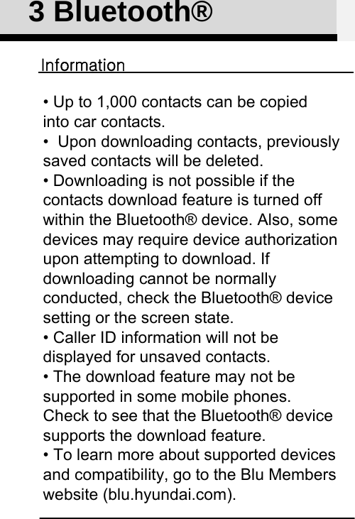 3 Bluetooth®Information• Up to 1,000 contacts can be copiedinto car contacts.•  Upon downloading contacts, previously saved contacts will be deleted. • Downloading is not possible if the contacts download feature is turned off within the Bluetooth® device. Also, some devices may require device authorization upon attempting to download. If downloading cannot be normally conducted, check the Bluetooth® device setting or the screen state. • Caller ID information will not be displayed for unsaved contacts. • The download feature may not be supported in some mobile phones.Check to see that the Bluetooth® device supports the download feature. • To learn more about supported devices and compatibility, go to the Blu Members website (blu.hyundai.com).