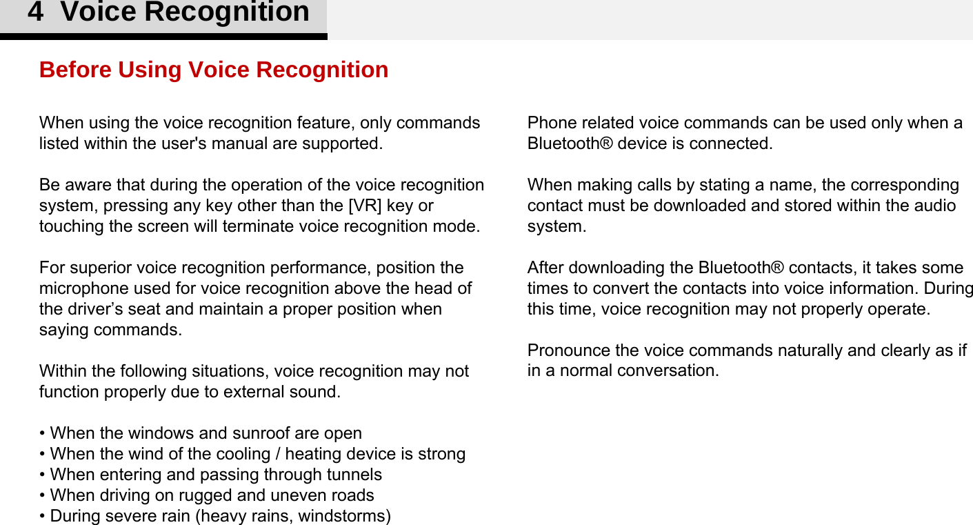 Phone related voice commands can be used only when a Bluetooth® device is connected. When making calls by stating a name, the corresponding contact must be downloaded and stored within the audio system. After downloading the Bluetooth® contacts, it takes some times to convert the contacts into voice information. During this time, voice recognition may not properly operate. Pronounce the voice commands naturally and clearly as if in a normal conversation. When using the voice recognition feature, only commands listed within the user&apos;s manual are supported. Be aware that during the operation of the voice recognition system, pressing any key other than the [VR] key or touching the screen will terminate voice recognition mode. For superior voice recognition performance, position the microphone used for voice recognition above the head of the driver’s seat and maintain a proper position when saying commands. Within the following situations, voice recognition may not function properly due to external sound. • When the windows and sunroof are open • When the wind of the cooling / heating device is strong • When entering and passing through tunnels • When driving on rugged and uneven roads • During severe rain (heavy rains, windstorms)Before Using Voice Recognition4  Voice Recognition