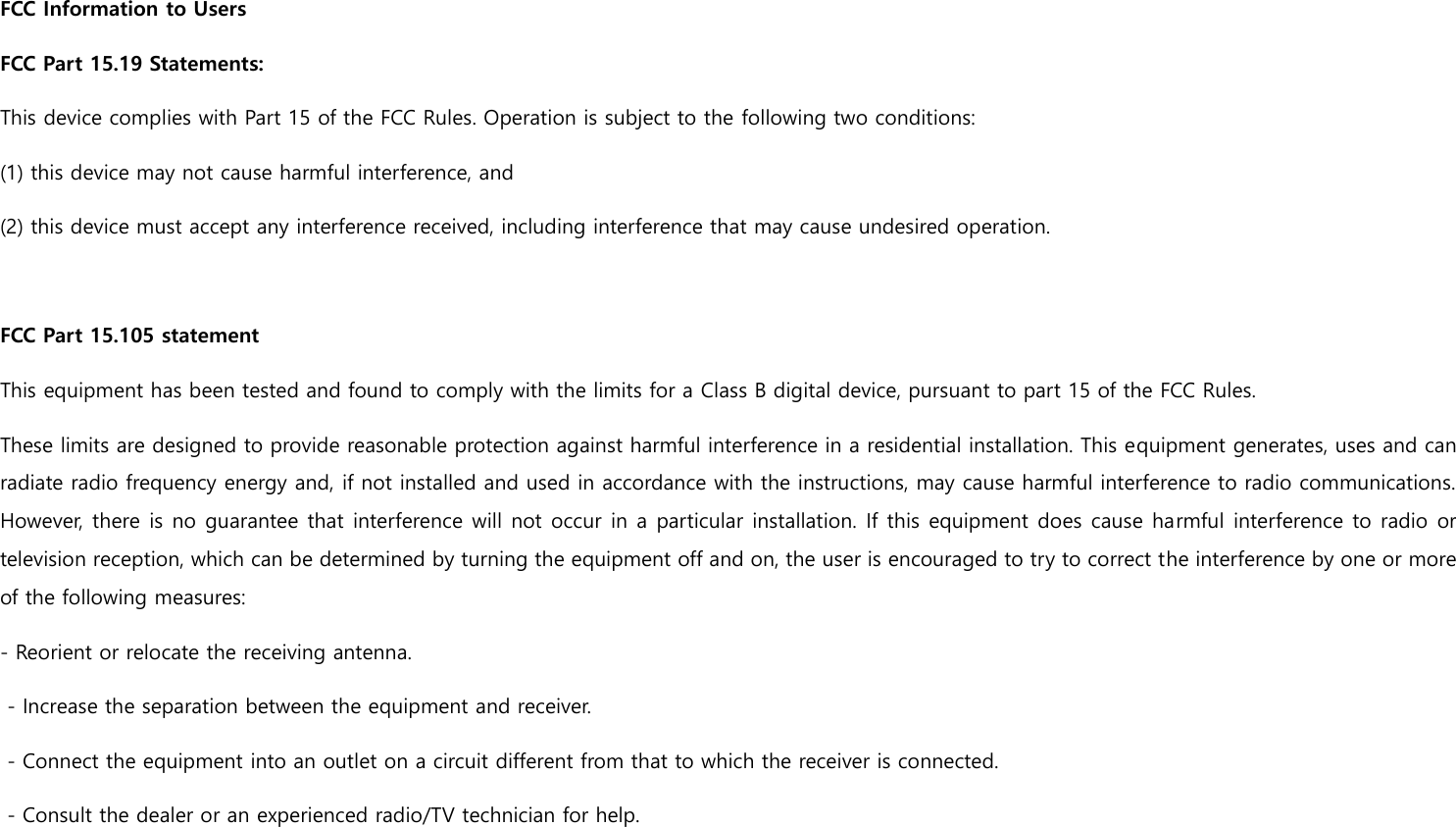 FCC Information to Users FCC Part 15.19 Statements:   This device complies with Part 15 of the FCC Rules. Operation is subject to the following two conditions:   (1) this device may not cause harmful interference, and   (2) this device must accept any interference received, including interference that may cause undesired operation.  FCC Part 15.105 statement This equipment has been tested and found to comply with the limits for a Class B digital device, pursuant to part 15 of the FCC Rules.   These limits are designed to provide reasonable protection against harmful interference in a residential installation. This equipment generates, uses and can radiate radio frequency energy and, if not installed and used in accordance with the instructions, may cause harmful interference to radio communications. However, there is no guarantee that  interference will not occur in a particular installation. If this equipment does cause harmful interference to radio or television reception, which can be determined by turning the equipment off and on, the user is encouraged to try to correct the interference by one or more of the following measures: - Reorient or relocate the receiving antenna.    - Increase the separation between the equipment and receiver.    - Connect the equipment into an outlet on a circuit different from that to which the receiver is connected.    - Consult the dealer or an experienced radio/TV technician for help.     