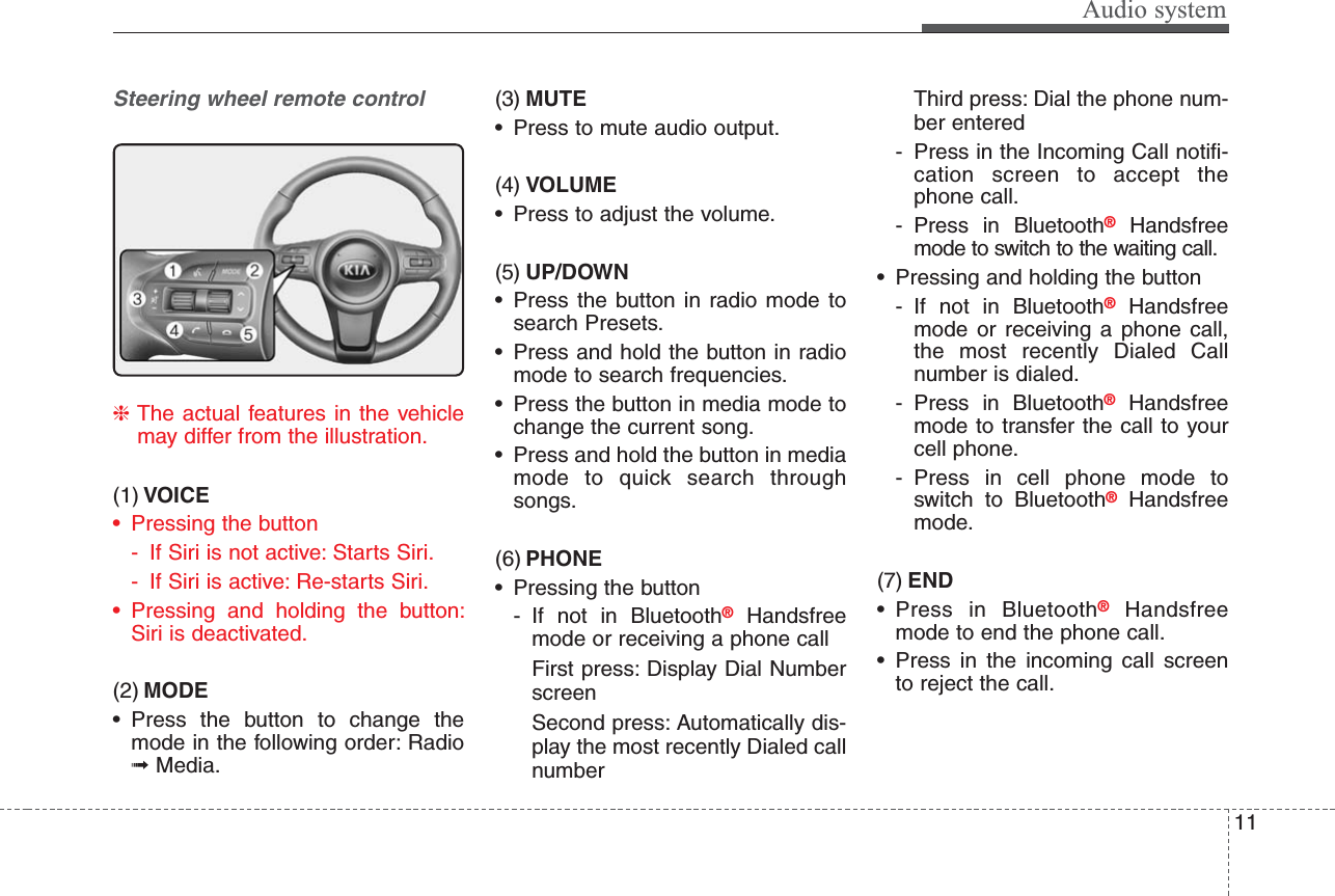Audio system11Steering wheel remote control❈The actual features in the vehiclemay differ from the illustration.(1) VOICE• Pressing the button- If Siri is not active: Starts Siri.- If Siri is active: Re-starts Siri.• Pressing and holding the button:Siri is deactivated. (2) MODE• Press the button to change themode in the following order: Radio➟Media.(3) MUTE• Press to mute audio output.(4) VOLUME• Press to adjust the volume.(5) UP/DOWN• Press the button in radio mode tosearch Presets.• Press and hold the button in radiomode to search frequencies.• Press the button in media mode tochange the current song.• Press and hold the button in mediamode to quick search throughsongs.(6) PHONE• Pressing the button- If not in Bluetooth®Handsfreemode or receiving a phone call First press: Display Dial NumberscreenSecond press: Automatically dis-play the most recently Dialed callnumberThird press: Dial the phone num-ber entered- Press in the Incoming Call notifi-cation screen to accept thephone call.- Press in Bluetooth®Handsfreemode to switch to the waiting call.• Pressing and holding the button- If not in Bluetooth®Handsfreemode or receiving a phone call,the most recently Dialed Callnumber is dialed.- Press in Bluetooth®Handsfreemode to transfer the call to yourcell phone.- Press in cell phone mode toswitch to Bluetooth®Handsfreemode.(7) END• Press in Bluetooth®Handsfreemode to end the phone call.• Press in the incoming call screento reject the call.