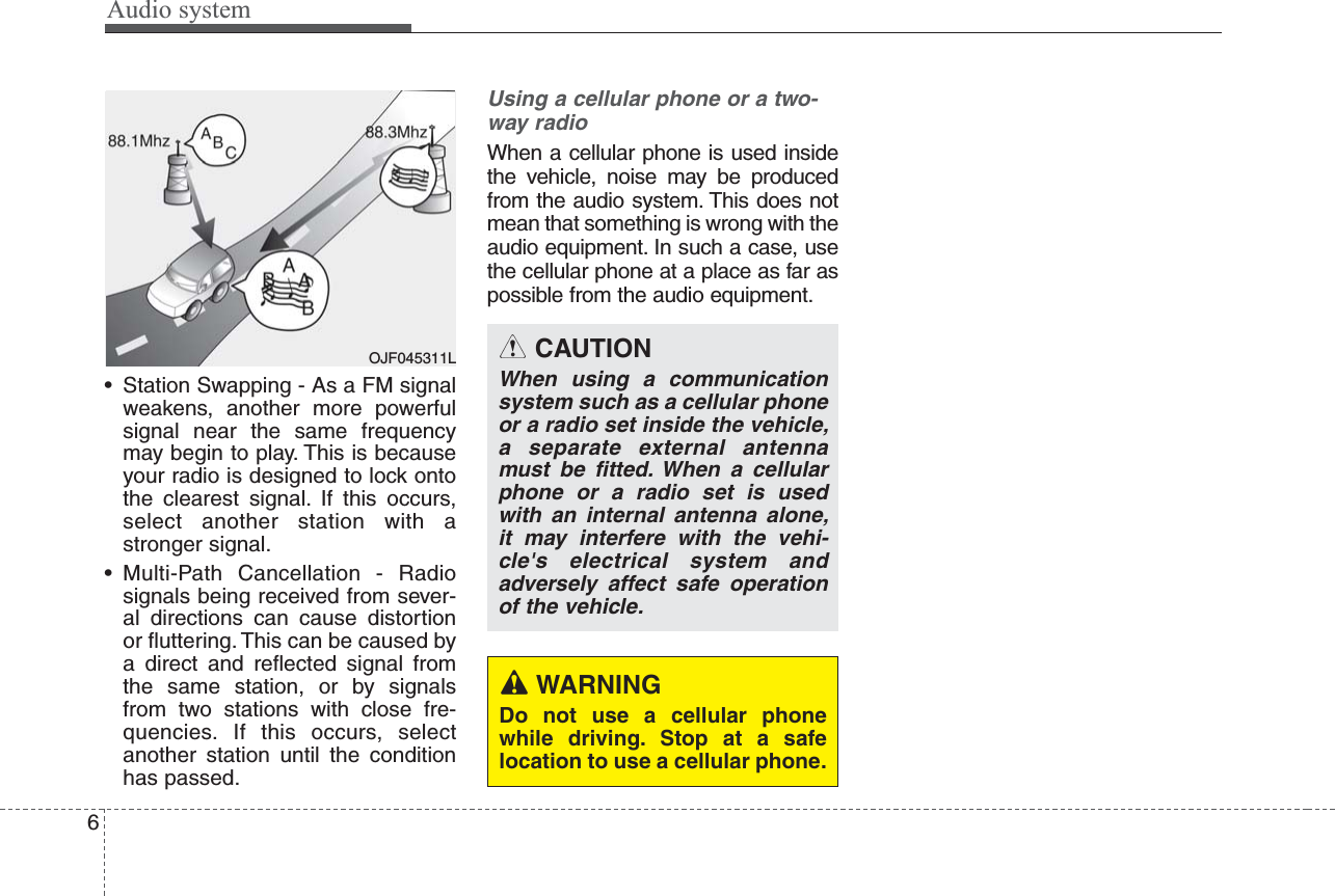 Audio system6• Station Swapping - As a FM signalweakens, another more powerfulsignal near the same frequencymay begin to play. This is becauseyour radio is designed to lock ontothe clearest signal. If this occurs,select another station with astronger signal.• Multi-Path Cancellation - Radiosignals being received from sever-al directions can cause distortionor fluttering. This can be caused bya direct and reflected signal fromthe same station, or by signalsfrom two stations with close fre-quencies. If this occurs, selectanother station until the conditionhas passed.Using a cellular phone or a two-way radio When a cellular phone is used insidethe vehicle, noise may be producedfrom the audio system. This does notmean that something is wrong with theaudio equipment. In such a case, usethe cellular phone at a place as far aspossible from the audio equipment.CAUTIONWhen using a communicationsystem such as a cellular phoneor a radio set inside the vehicle,a separate external antennamust be fitted. When a cellularphone or a radio set is usedwith an internal antenna alone,it may interfere with the vehi-cle&apos;s electrical system andadversely affect safe operationof the vehicle.WARNINGDo not use a cellular phonewhile driving. Stop at a safelocation to use a cellular phone.OJF045311L