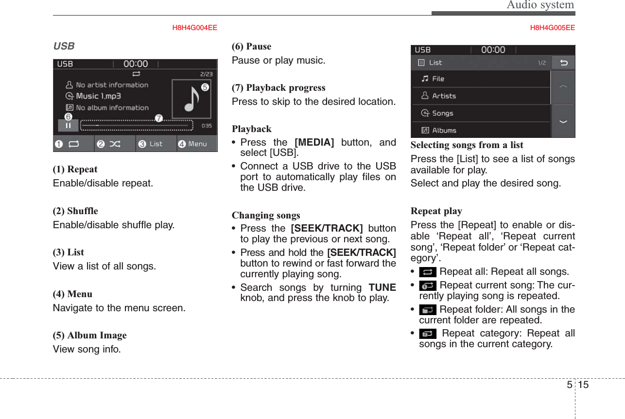 Audio system155USB(1) RepeatEnable/disable repeat.(2) ShuffleEnable/disable shuffle play.(3) ListView a list of all songs.(4) MenuNavigate to the menu screen.(5) Album ImageView song info.(6) PausePause or play music.(7) Playback progressPress to skip to the desired location.Playback• Press the [MEDIA] button, andselect [USB].• Connect a USB drive to the USBport to automatically play files onthe USB drive.Changing songs• Press the [SEEK/TRACK] buttonto play the previous or next song.• Press and hold the [SEEK/TRACK]button to rewind or fast forward thecurrently playing song.• Search songs by turning TUNEknob, and press the knob to play.Selecting songs from a listPress the [List] to see a list of songsavailable for play.Select and play the desired song.Repeat playPress the [Repeat] to enable or dis-able ‘Repeat all’, ‘Repeat currentsong’, ‘Repeat folder’ or ‘Repeat cat-egory’.• Repeat all: Repeat all songs.• Repeat current song: The cur-rently playing song is repeated.• Repeat folder: All songs in thecurrent folder are repeated.• Repeat category: Repeat allsongs in the current category.H8H4G004EE H8H4G005EE