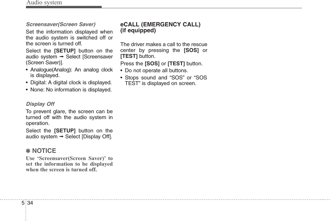 Audio system534Screensaver(Screen Saver)Set the information displayed whenthe audio system is switched off orthe screen is turned off.Select the [SETUP] button on theaudio system ➟Select [Screensaver(Screen Saver)].• Analogue(Analog): An analog clockis displayed.• Digital: A digital clock is displayed.• None: No information is displayed.Display OffTo prevent glare, the screen can beturned off with the audio system inoperation.Select the [SETUP] button on theaudio system ➟Select [Display Off].✽NOTICEUse ‘Screensaver(Screen Saver)’ toset the information to be displayedwhen the screen is turned off.eCALL (EMERGENCY CALL)(if equipped)The driver makes a call to the rescuecenter by pressing the [SOS] or[TEST] button. Press the [SOS] or [TEST] button.• Do not operate all buttons.• Stops sound and “SOS” or “SOSTEST” is displayed on screen.