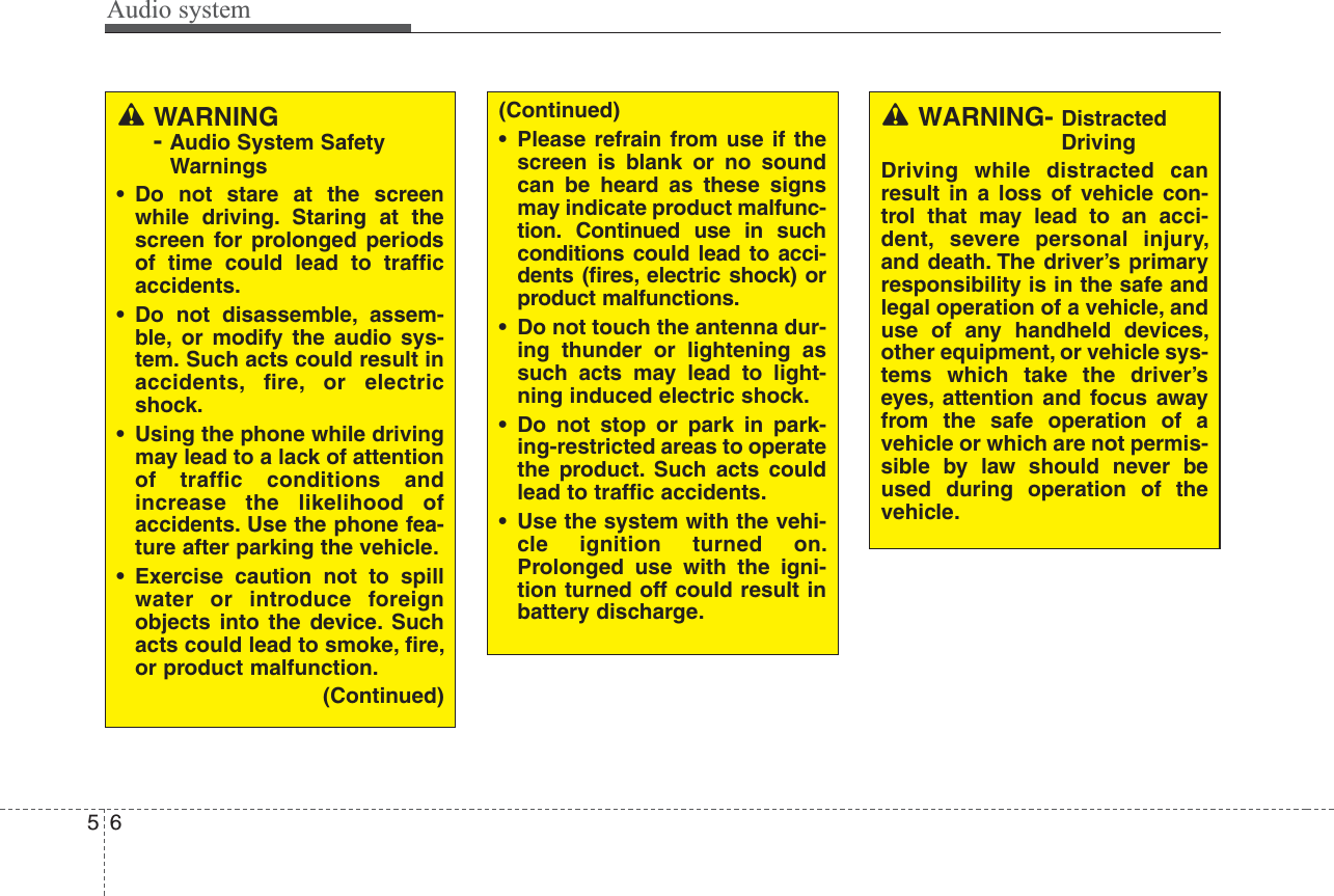 Audio system56WARNING- Audio System SafetyWarnings• Do not stare at the screenwhile driving. Staring at thescreen for prolonged periodsof time could lead to trafﬁcaccidents.• Do not disassemble, assem-ble, or modify the audio sys-tem. Such acts could result inaccidents, ﬁre, or electricshock.• Using the phone while drivingmay lead to a lack of attentionof trafﬁc conditions andincrease the likelihood ofaccidents. Use the phone fea-ture after parking the vehicle.• Exercise caution not to spillwater or introduce foreignobjects into the device. Suchacts could lead to smoke, ﬁre,or product malfunction.(Continued)(Continued)• Please refrain from use if thescreen is blank or no soundcan be heard as these signsmay indicate product malfunc-tion. Continued use in suchconditions could lead to acci-dents (ﬁres, electric shock) orproduct malfunctions.• Do not touch the antenna dur-ing thunder or lightening assuch acts may lead to light-ning induced electric shock.• Do not stop or park in park-ing-restricted areas to operatethe product. Such acts couldlead to trafﬁc accidents.• Use the system with the vehi-cle ignition turned on.Prolonged use with the igni-tion turned off could result inbattery discharge.WARNING- DistractedDrivingDriving while distracted canresult in a loss of vehicle con-trol that may lead to an acci-dent, severe personal injury,and death. The driver’s primaryresponsibility is in the safe andlegal operation of a vehicle, anduse of any handheld devices,other equipment, or vehicle sys-tems which take the driver’seyes, attention and focus awayfrom the safe operation of avehicle or which are not permis-sible by law should never beused during operation of thevehicle.