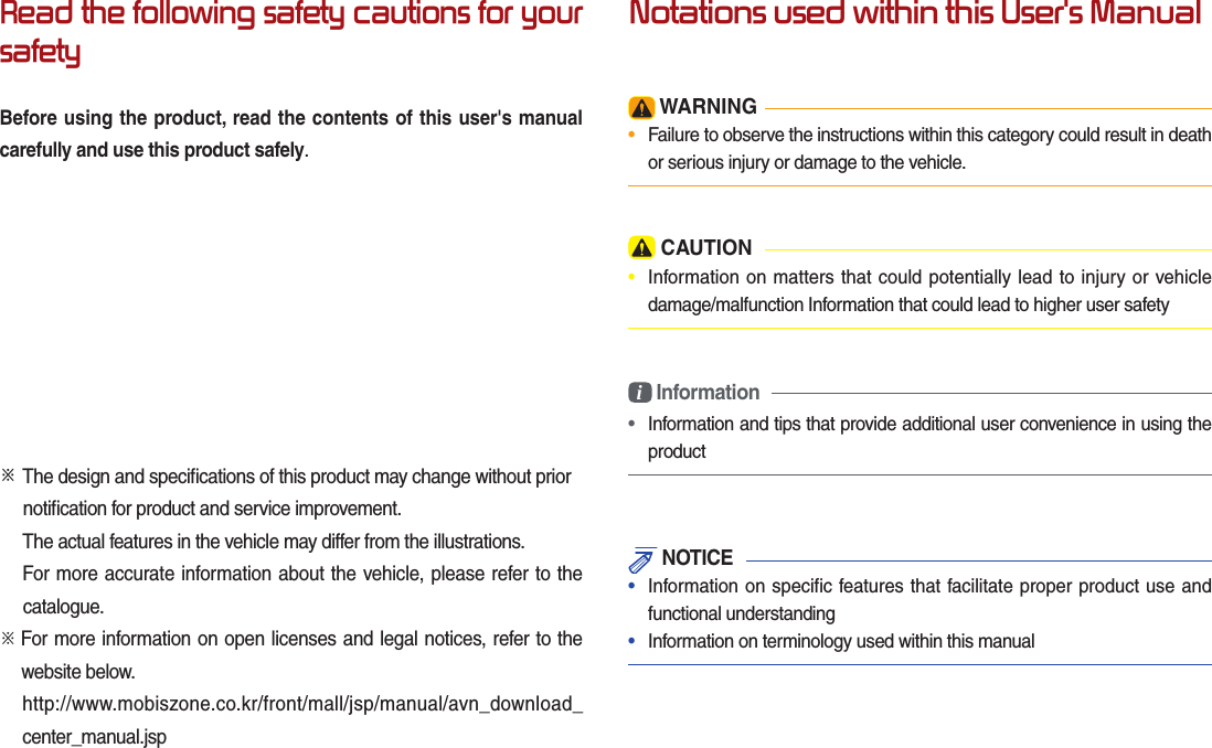 Read the following safety cautions for your safetyBefore using the product, read the contents of this user&apos;s manual carefully and use this product safely.※ The design and speciﬁ cations of this product may change without prior        notiﬁ cation for product and service improvement.  The actual features in the vehicle may differ from the illustrations.  For more accurate information about the vehicle, please refer to the          catalogue.※    For more information on open licenses and legal notices, refer to the   website below.   http://www.mobiszone.co.kr/front/mall/jsp/manual/avn_download_center_manual.jspNotations used within this User&apos;s Manual WARNING•  Failure to observe the instructions within this category could result in death or serious injury or damage to the vehicle. CAUTION•  Information on matters that could potentially lead to injury or vehicle damage/malfunction Information that could lead to higher user safetyi Information•  Information and tips that provide additional user convenience in using the product NOTICE•  Information on specific features that facilitate proper product use and functional understanding•  Information on terminology used within this manual