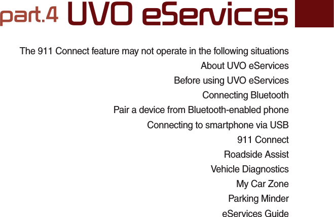 The 911 Connect feature may not operate in the following situationsAbout UVO eServicesBefore using UVO eServicesConnecting BluetoothPair a device from Bluetooth-enabled phoneConnecting to smartphone via USB911 ConnectRoadside AssistVehicle DiagnosticsMy Car ZoneParking MindereServices Guidepart.4 UVO eServices04