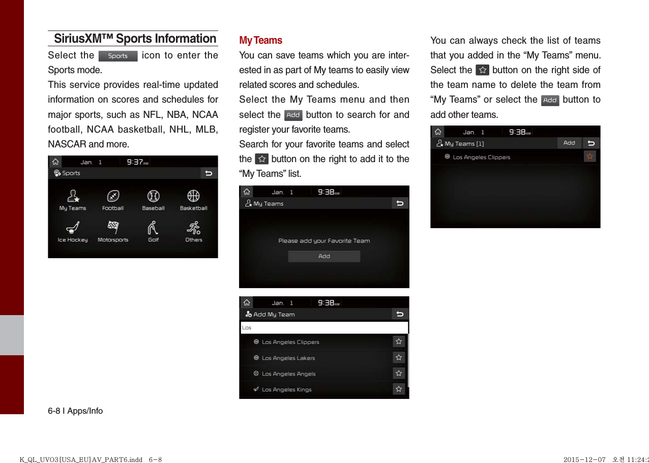 6-8 I Apps/InfoSiriusXM™ Sports InformationSelect the Sports icon to enter the Sports mode.This service provides real-time updated information on scores and schedules for major sports, such as NFL, NBA, NCAA football, NCAA basketball, NHL, MLB, NASCAR and more.My TeamsYou can save teams which you are inter-ested in as part of My teams to easily view related scores and schedules.Select the My Teams menu and then select the Add button to search for and register your favorite teams.Search for your favorite teams and select the   button on the right to add it to the “My Teams” list.You can always check the list of teams that you added in the “My Teams” menu. Select the   button on the right side of the team name to delete the team from “My Teams” or select the Add button to add other teams. K_QL_UVO3[USA_EU]AV_PART6.indd   6-8K_QL_UVO3[USA_EU]AV_PART6.indd   6-8 2015-12-07   오전 11:24:272015-12-07   오전 11:24:2