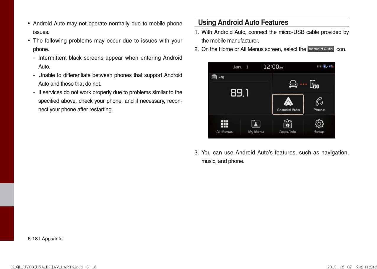 6-18 I Apps/Info• Android Auto may not operate normally due to mobile phoneissues.• The following problems may occur due to issues with yourphone.-  Intermittent black screens appear when entering AndroidAuto.-  Unable to differentiate between phones that support Android Auto and those that do not.-  If services do not work properly due to problems similar to the specified above, check your phone, and if necessary, recon-nect your phone after restarting.Using Android Auto Features1.  With Android Auto, connect the micro-USB cable provided bythe mobile manufacturer.2.  On the Home or All Menus screen, select the Android Auto icon.3.  You can use Android Auto’s features, such as navigation,music, and phone.K_QL_UVO3[USA_EU]AV_PART6.indd   6-18K_QL_UVO3[USA_EU]AV_PART6.indd   6-18 2015-12-07   오전 11:24:512015-12-07   오전 11:24:5