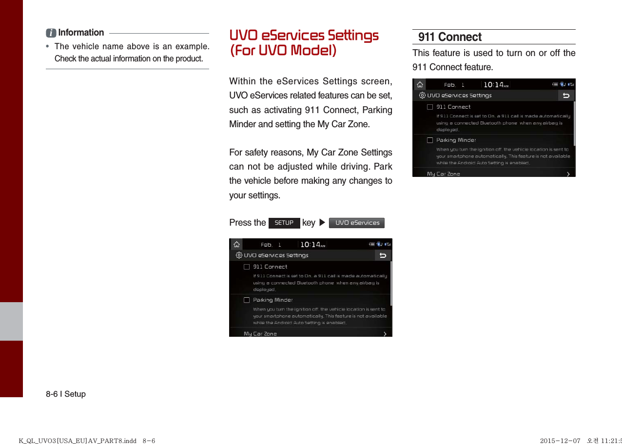 8-6 I Setupi Information •  The vehicle name above is an example.Check the actual information on the product.UVO eServices Settings (For UVO Model)Within the eServices Settings screen, UVO eServices related features can be set, such as activating 911 Connect, Parking Minder and setting the My Car Zone.For safety reasons, My Car Zone Settings can not be adjusted while driving. Park the vehicle before making any changes to your settings.Press the SETUP key ▶  UVO eServices911 ConnectThis feature is used to turn on or off the 911 Connect feature.K_QL_UVO3[USA_EU]AV_PART8.indd   8-6K_QL_UVO3[USA_EU]AV_PART8.indd   8-6 2015-12-07   오전 11:21:512015-12-07   오전 11:21:5