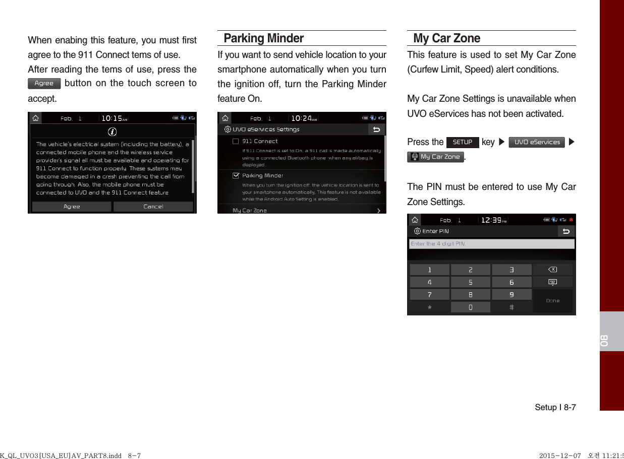 Setup I 8-708When enabing this feature, you must first agree to the 911 Connect tems of use.After reading the tems of use, press the Agree button on the touch screen to accept.Parking MinderIf you want to send vehicle location to your smartphone automatically when you turn the ignition off, turn the Parking Minder feature On.My Car Zone This feature is used to set My Car Zone (Curfew Limit, Speed) alert conditions.My Car Zone Settings is unavailable when UVO eServices has not been activated.Press the SETUP key ▶  UVO eServices ▶  My Car Zone.The PIN must be entered to use My Car Zone Settings.K_QL_UVO3[USA_EU]AV_PART8.indd   8-7K_QL_UVO3[USA_EU]AV_PART8.indd   8-7 2015-12-07   오전 11:21:532015-12-07   오전 11:21:5